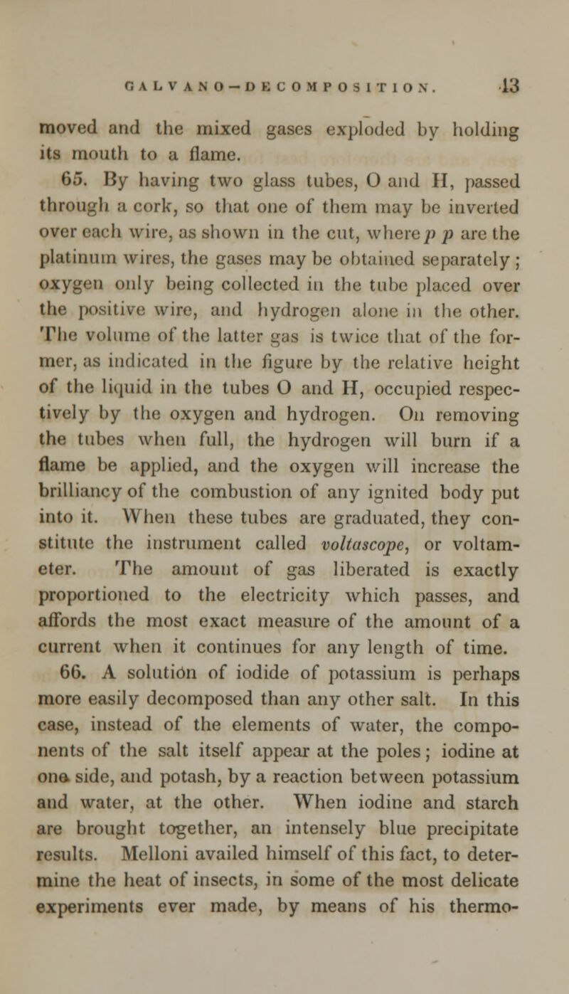 G A L V A N O - D K C O M P 0 S 1 T 1 O N . 13 moved and the mixed gases exploded by holding its mouth to a flame. 65. By having two glass tubes, O and H, passed through a cork, so that one of them may be inverted over each wire, as shown in the cut, where;) p are the platinum wires, the gases maybe obtained separately; oxygen only being collected in tbe tube placed over the positive wire, and hydrogen alone in the other. The volume of the latter gas is twice that of the for- mer, as indicated in the figure by tbe relative height of the liquid in the tubes O and H, occupied respec- tively by the oxygen and hydrogen. On removing the tubes when full, the hydrogen will burn if a flame be applied, and the oxygen will increase the brilliancy of the combustion of any ignited body put into it. When these tubes are graduated, they con- stitute the instrument called voltascope, or voltam- eter. The amount of gas liberated is exactly proportioned to the electricity which passes, and affords the most exact measure of the amount of a current when it continues for any length of time. 66. A solution of iodide of potassium is perhaps more easily decomposed than any other salt. In this case, instead of the elements of water, the compo- nents of the salt itself appear at the poles; iodine at ona side, and potash, by a reaction between potassium and water, at the other. When iodine and starch are brought together, an intensely blue precipitate results. Melloni availed himself of this fact, to deter- mine the heat of insects, in some of the most delicate experiments ever made, by means of his thermo-