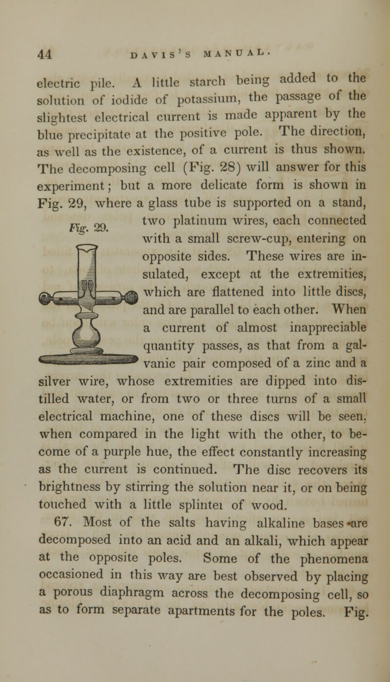 Fig. 29. electric pile. A little starch being added to the solution of iodide of potassium, the passage of the slightest electrical current is made apparent by the blue precipitate at the positive pole. The direction, as well as the existence, of a current is thus shown. The decomposing cell (Fig. 28) will answer for this experiment; but a more delicate form is shown in Fig. 29, where a glass tube is supported on a stand, two platinum wires, each connected with a small screw-cup, entering on opposite sides. These wires are in- sulated, except at the extremities, ■which are flattened into little discs, and are parallel to each other. When a current of almost, inappreciable quantity passes, as that from a gal- vanic pair composed of a zinc and a silver wire, whose extremities are dipped into dis- tilled water, or from two or three turns of a small electrical machine, one of these discs will be seen. when compared in the light with the other, to be- come of a purple hue, the effect constantly increasing as the current is continued. The disc recovers its brightness by stirring the solution near it, or on being touched with a little splintei of wood. 67. Most of the salts having alkaline bases-are decomposed into an acid and an alkali, which appear at the opposite poles. Some of the phenomena occasioned in this way are best observed by placing a porous diaphragm across the decomposing cell, so as to form separate apartments for the poles. Fig.