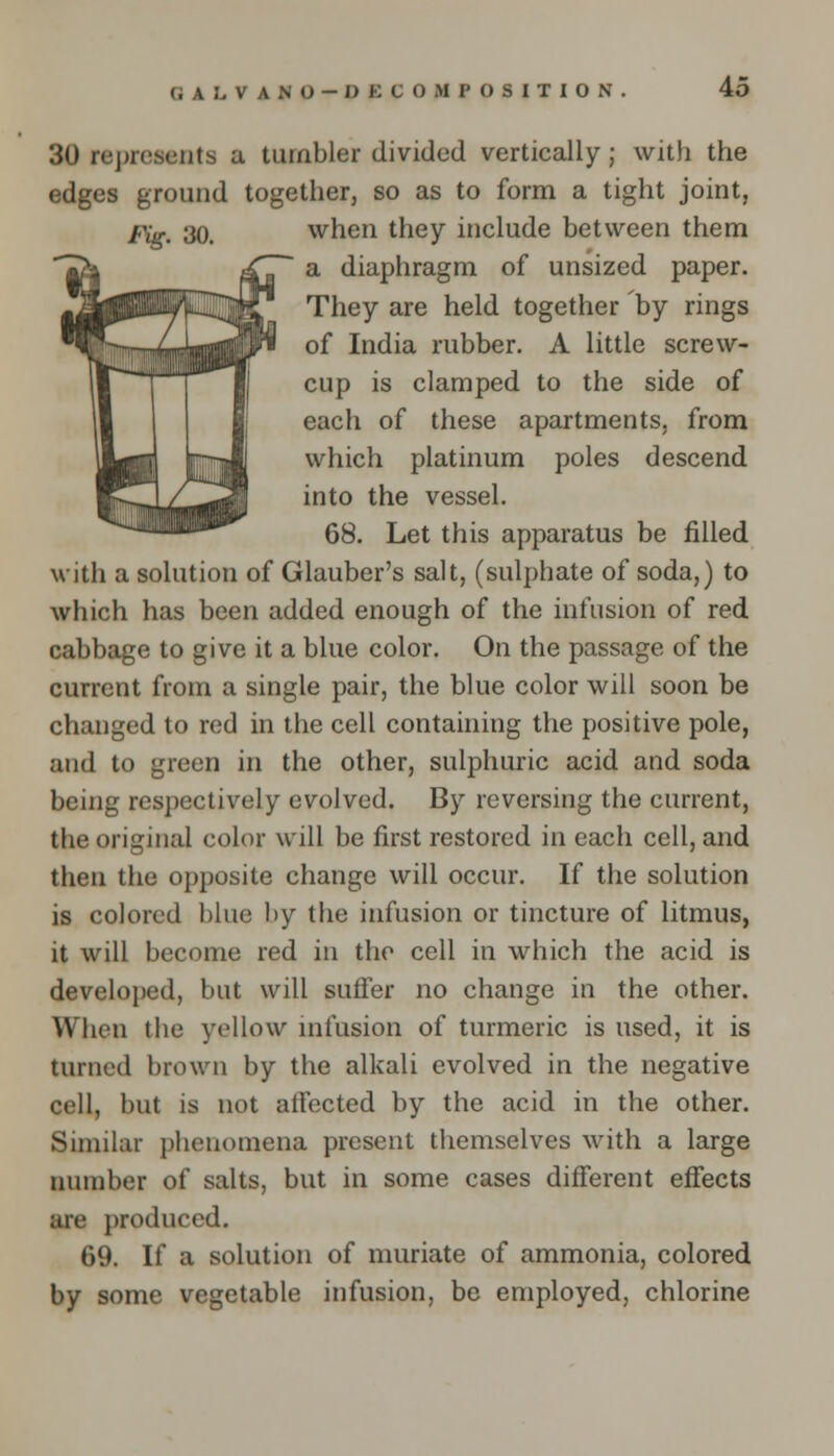 GAL.VANO-DK COM POSITION 30 represents a tumbler divided vertically; with the edges ground together, so as to form a tight joint, Fig. 30. when they include between them a diaphragm of unsized paper. They are held together 'by rings of India rubber. A little screw- cup is clamped to the side of each of these apartments, from which platinum poles descend into the vessel. 68. Let this apparatus be filled with a solution of Glauber's salt, (sulphate of soda,) to which has been added enough of the infusion of red cabbage to give it a blue color. On the passage of the current from a single pair, the blue color will soon be changed to red in the cell containing the positive pole, and to green in the other, sulphuric acid and soda being respectively evolved. By reversing the current, the original color will be first restored in each cell, and then the opposite change will occur. If the solution is colored blue by the infusion or tincture of litmus, it will become red in the cell in which the acid is developed, but will suffer no change in the other. \\ hen the yellow infusion of turmeric is used, it is turned brown by the alkali evolved in the negative cell, but is not atfected by the acid in the other. Similar phenomena present themselves with a large number of salts, but in some cases different effects are produced. 69. If a solution of muriate of ammonia, colored by some vegetable infusion, be employed, chlorine
