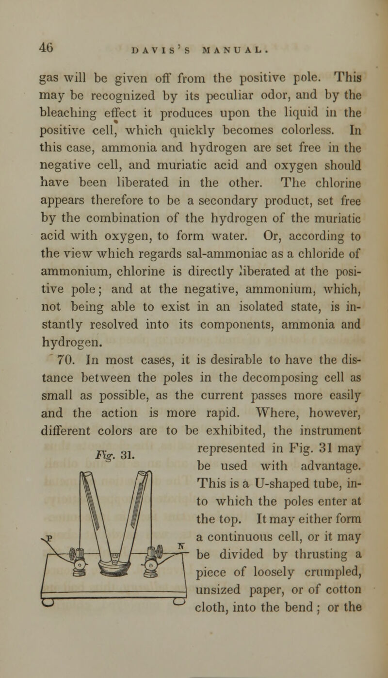 gas will be given off from the positive pole. This may be recognized by its peculiar odor, and by the bleaching effect it produces upon the liquid in the positive cell, which quickly becomes colorless. In this case, ammonia and hydrogen are set free in the negative cell, and muriatic acid and oxygen should have been liberated in the other. The chlorine appears therefore to be a secondary product, set free by the combination of the hydrogen of the muriatic acid with oxygen, to form water. Or, according to the view which regards sal-ammoniac as a chloride of ammonium, chlorine is directly liberated at the posi- tive pole; and at the negative, ammonium, which, not being able to exist in an isolated state, is in- stantly resolved into its components, ammonia and hydrogen. 70. In most cases, it is desirable to have the dis- tance between the poles in the decomposing cell as small as possible, as the current passes more easily and the action is more rapid. Where, however, different colors are to be exhibited, the instrument represented in Fig. 31 may be used with advantage. This is a U-shaped tube, in- to which the poles enter at the top. It may either form a continuous cell, or it may be divided by thrusting a piece of loosely crumpled, unsized paper, or of cotton cloth, into the bend ; or the Pig. 31.