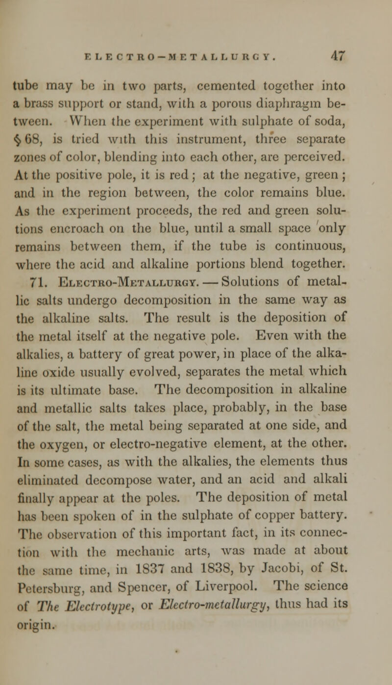 tube may be in two parts, cemented together into a brass support or stand, with a porous diaphragm be- tween. When the experiment with sulphate of soda, § 68, is tried with this instrument, three separate zones of color, blending into each other, are perceived. At the positive pole, it is red ; at the negative, green ; and in the region between, the color remains blue. As the experiment proceeds, the red and green solu- tions encroach on the blue, until a small space only- remains between them, if the tube is continuous, where the acid and alkaline portions blend together. 71. Electro-Metallurgy. — Solutions of metal- lic salts undergo decomposition in the same way as the alkaline salts. The result is the deposition of the metal itself at the negative pole. Even with the alkalies, a battery of great power, in place of the alka- line oxide usually evolved, separates the metal which is its ultimate base. The decomposition in alkaline and metallic salts takes place, probably, in the base of the salt, the metal being separated at one side, and the oxygen, or electro-negative element, at the other. In some cases, as with the alkalies, the elements thus eliminated decompose water, and an acid and alkali finally appear at the poles. The deposition of metal has been spoken of in the sulphate of copper battery. The observation of this important fact, in its connec- tion with the mechanic arts, was made at about the same time, in 1S37 and 183S, by Jacobi, of St. Petersburg, and Spencer, of Liverpool. The science of The Electrotype, or Electro-metallurgy, thus had its origin.
