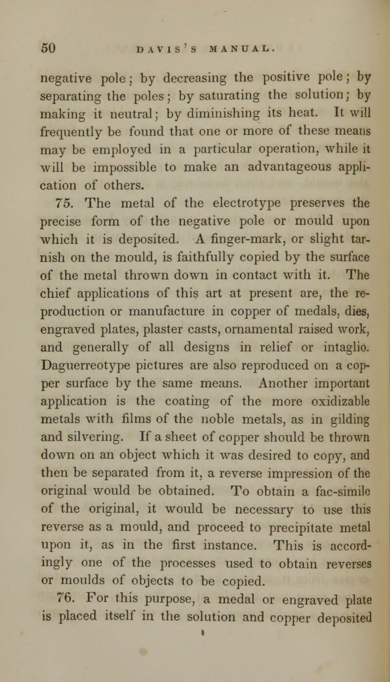 negative pole; by decreasing the positive pole; by separating the poles; by saturating the solution; by making it neutral; by diminishing its heat. It will frequently be found that one or more of these means may be employed in a particular operation, while it will be impossible to make an advantageous appli- cation of others. 75. The metal of the electrotype preserves the precise form of the negative pole or mould upon which it is deposited. A finger-mark, or slight tar- nish on the mould, is faithfully copied by the surface of the metal thrown down in contact with it. The chief applications of this art at present are, the re- production or manufacture in copper of medals, dies, engraved plates, plaster casts, ornamental raised work, and generally of all designs in relief or intaglio. Daguerreotype pictures are also reproduced on a cop- per surface by the same means. Another important application is the coating of the more oxidizable metals with films of the noble metals, as in gilding and silvering. If a sheet of copper should be thrown down on an object which it was desired to copy, and then be separated from it, a reverse impression of the original would be obtained. To obtain a fac-simile of the original, it would be necessary to use this reverse as a mould, and proceed to precipitate metal upon it, as in the first instance. This is accord- ingly one of the processes used to obtain reverses or moulds of objects to be copied. 76. For this purpose, a medal or engraved plate is placed itself in the solution and copper deposited