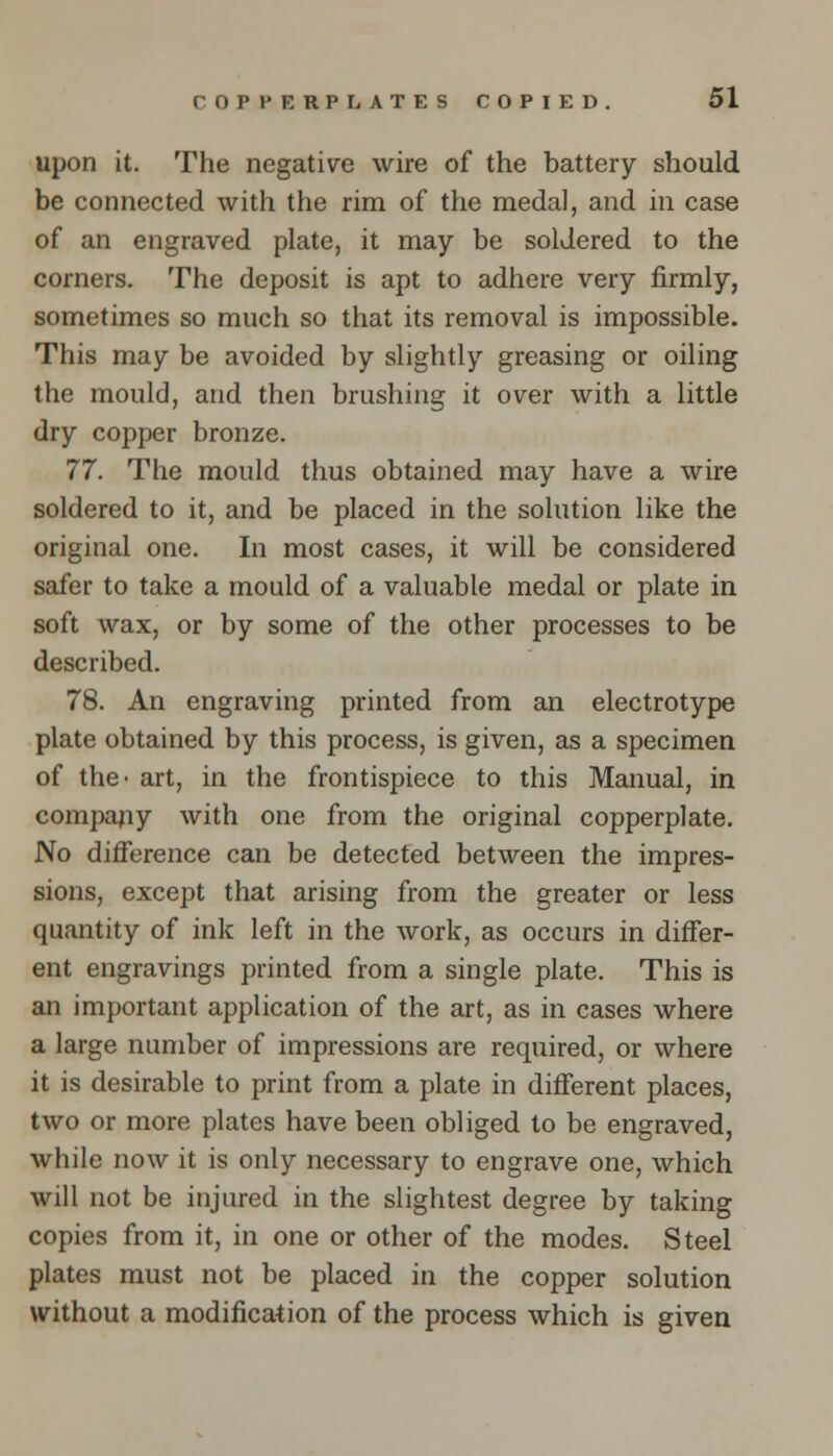 upon it. The negative wire of the battery should be connected with the rim of the medal, and in case of an engraved plate, it may be soldered to the corners. The deposit is apt to adhere very firmly, sometimes so much so that its removal is impossible. This may be avoided by slightly greasing or oiling the mould, and then brushing it over with a little dry copper bronze. 77. The mould thus obtained may have a wire soldered to it, and be placed in the solution like the original one. In most cases, it will be considered safer to take a mould of a valuable medal or plate in soft wax, or by some of the other processes to be described. 78. An engraving printed from an electrotype plate obtained by this process, is given, as a specimen of the- art, in the frontispiece to this Manual, in company with one from the original copperplate. No difference can be detected between the impres- sions, except that arising from the greater or less quantity of ink left in the work, as occurs in differ- ent engravings printed from a single plate. This is an important application of the art, as in cases where a large number of impressions are required, or where it is desirable to print from a plate in different places, two or more plates have been obliged to be engraved, while now it is only necessary to engrave one, which will not be injured in the slightest degree by taking copies from it, in one or other of the modes. Steel plates must not be placed in the copper solution without a modification of the process which is given