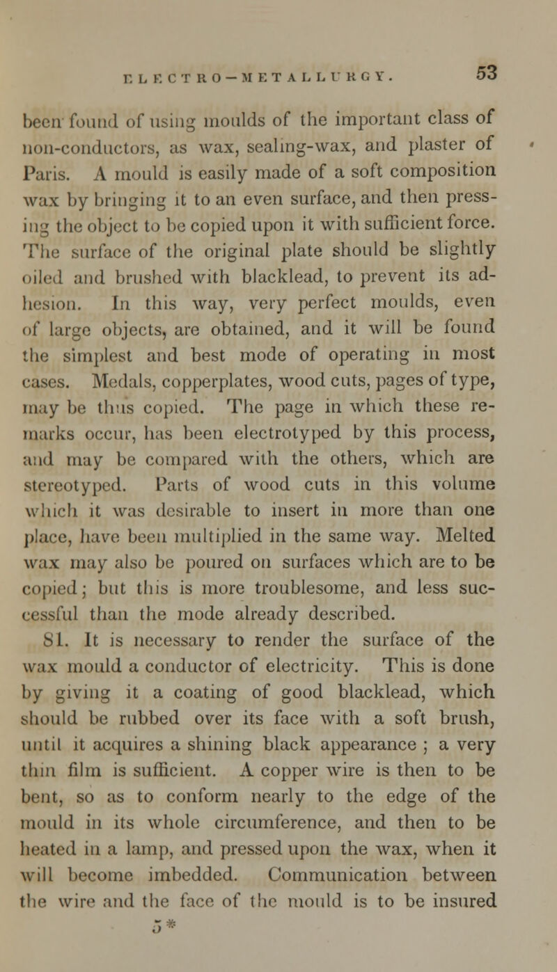 HLKCTRO-METALL V K G Y been found of using moulds of the important class of non-conductors, as wax, sealing-wax, and plaster of Paris. A mould is easily made of a soft composition wax by bringing it to an even surface, and then press- ing the object to be copied upon it with sufficient force. The surface of the original plate should be slightly oiled and brushed with blacklead, to prevent its ad- hesion. In this way, very perfect moulds, even of large objects, are obtained, and it will be found the simplest and best mode of operating in most cases. Medals, copperplates, wood cuts, pages of type, may be thus copied. The page in which these re- marks occur, has been electrotyped by this process, and may be compared with the others, which are stereotyped. Parts of wood cuts in this volume which it was desirable to insert in more than one place, have been multiplied in the same way. Melted wax may also be poured on surfaces which are to be copied; but this is more troublesome, and less suc- cessful than the mode already described. SI. It is necessary to render the surface of the wax mould a conductor of electricity. This is done by giving it a coating of good blacklead, which should be rubbed over its face with a soft brush, until it acquires a shining black appearance ; a very thin film is sufficient. A copper wire is then to be bent, so as to conform nearly to the edge of the mould in its whole circumference, and then to be heated in a lamp, and pressed upon the wax, when it will become imbedded. Communication between the wire and the face of the mould is to be insured