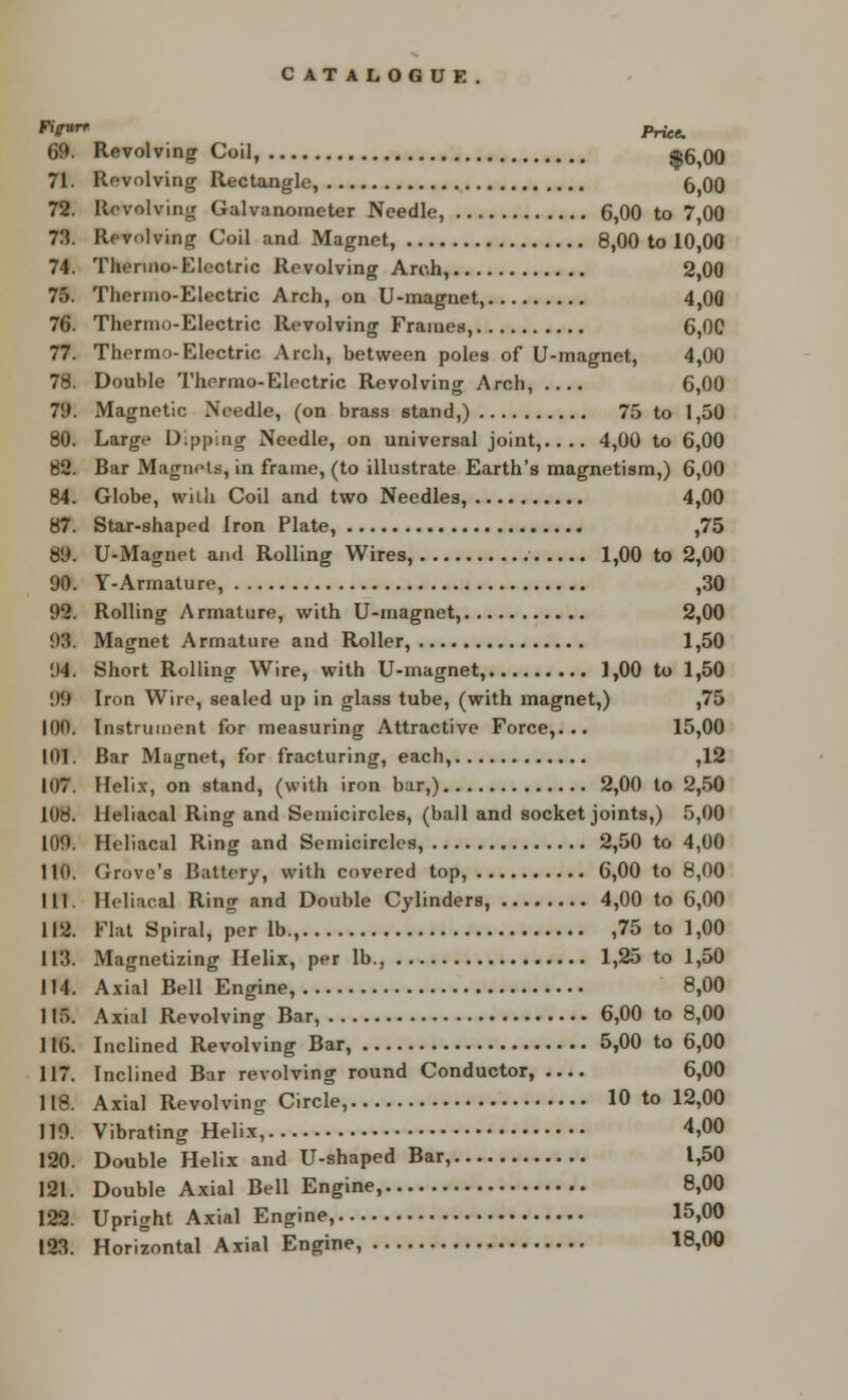 *Vur* Price. 69. Revolving Coil, $6i00 71. Revolving Rectangle, 6 00 72. Revolving Galvanometer Needle, 6,00 to 7,00 73. Revolving Coil and Magnet, 8,00 to 10,00 74. Thermo-Electric Revolving Arch, 2,00 75. Therino-Electric Arch, on U-magnet, 4,00 76. Thermo-Electric Revolving Frames, 6,00 77. Thermo-Electric Arch, between poles of U-magnet, 4,00 78. Double Thermo-Electric Revolving Arch, 6,00 79. Magnetic Needle, (on brass stand,) 75 to 1,50 80. Large Dipping Needle, on universal joint,.... 4,00 to 6,00 82. Bar Magnets, in frame, (to illustrate Earth's magnetism,) 6,00 84. Globe, with Coil and two Needles, 4,00 87. Star-shaped Iron Plate, ,75 89. U-Magnet and Rolling Wires, 1,00 to 2,00 90. Y-Armature, ,30 92. Rolling Armature, with U-magnet, 2,00 93. Magnet Armature and Roller, 1,50 94. Short Rolling Wire, with U-magnet, 1,00 to 1,50 '.)'.) Iron Wire, sealed up in glass tube, (with magnet,) ,75 100. Instrument for measuring Attractive Force,... 15,00 101. Bar Magnet, for fracturing, each, ,12 107. Helix, on stand, (with iron bar,) 2,00 to 2,50 108. Heliacal Ring and Semicircles, (ball and socket joints,) 5,00 109. Heliacal Ring and Semicircles, 2,50 to 4,00 110. drove's Battery, with covered top, 6,00 to 8,00 111 Heliacal Ring and Double Cylinders, 4,00 to 6,00 112. Flat Spiral, per lb., ,75 to 1,00 113. Magnetizing Helix, per lb., 1,25 to 1,50 114. Axial Bell Engine, 8,00 115. Axial Revolving Bar, 6,00 to 8,00 116. Inclined Revolving Bar, 5,00 to 6,00 117. Inclined Bar revolving round Conductor, 6,00 118. Axial Revolving Circle, 10 to 12,00 119. Vibrating Helix, 4,00 120. Double Helix and U-shaped Bar, 1,50 121. Double Axial Bell Engine, 8,00 122. Upright Axial Engine, 15,00 123. Horizontal Axial Engine, 18,00