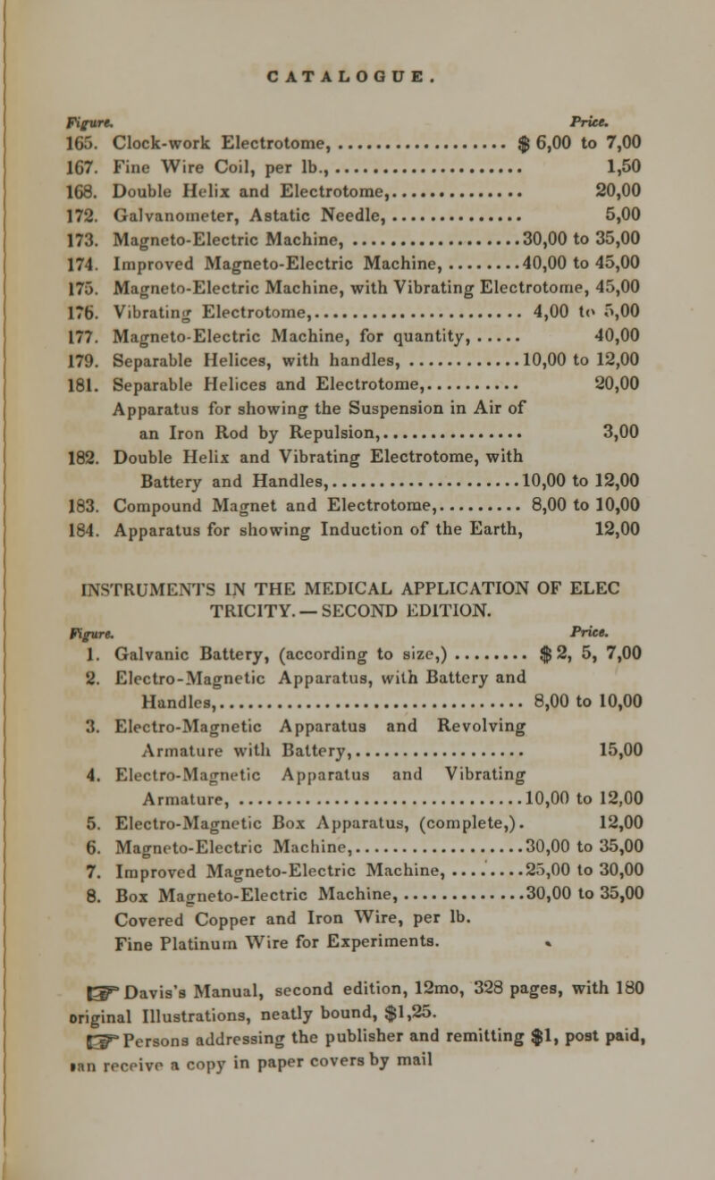 Figure. Price. 165. Clock-work Electrotome, $ 6,00 to 7,00 167. Fine Wire Coil, per lb., 1,50 168. Double Helix and Electrotome, 20,00 172. Galvanometer, Astatic Needle, 5,00 173. Magneto-Electric Machine, 30,00 to 35,00 174. Improved Magneto-Electric Machine, 40,00 to 45,00 175. Magneto-Electric Machine, with Vibrating Electrotome, 45,00 176. Vibrating Electrotome, 4,00 to 5,00 177. Magneto-Electric Machine, for quantity, 40,00 179. Separable Helices, with handles, 10,00 to 12,00 181. Separable Helices and Electrotome, 20,00 Apparatus for showing the Suspension in Air of an Iron Rod by Repulsion, 3,00 182. Double Helix and Vibrating Electrotome, with Battery and Handles, 10,00 to 12,00 183. Compound Magnet and Electrotome, 8,00 to 10,00 184. Apparatus for showing Induction of the Earth, 12,00 INSTRUMENTS IN THE MEDICAL APPLICATION OF ELEC TRICITY. — SECOND EDITION. Figure. Price. 1. Galvanic Battery, (according to size,) $ 2, 5, 7,00 2. Electro-Magnetic Apparatus, with Battery and Handles, 8,00 to 10,00 3. Electro-Magnetic Apparatus and Revolving Armature with Battery, 15,00 4. Electro-Magnetic Apparatus and Vibrating Armature, 10,00 to 12,00 5. Electro-Magnetic Box Apparatus, (complete,). 12,00 6. Magneto-Electric Machine, 30,00 to 35,00 7. Improved Magneto-Electric Machine, .... 25,00 to 30,00 8. Box Magneto-Electric Machine, 30,00 to 35,00 Covered Copper and Iron Wire, per lb. Fine Platinum Wire for Experiments. El^ Davis's Manual, second edition, 12mo, 328 pages, with 180 original Illustrations, neatly bound, $1,25. 53PPersons addressing the publisher and remitting $1, post paid, inn receive a copy in paper covers by mail