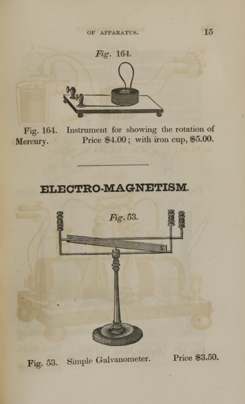 Fig. 164. ^ Fig. 164. Instrument for showing the rotation of Mercury. Price $4.00; with iron cup, $5.00. ELECTRO-MAGNETISM. Fig. 53. Simple Galvanometer. Price $3.50.