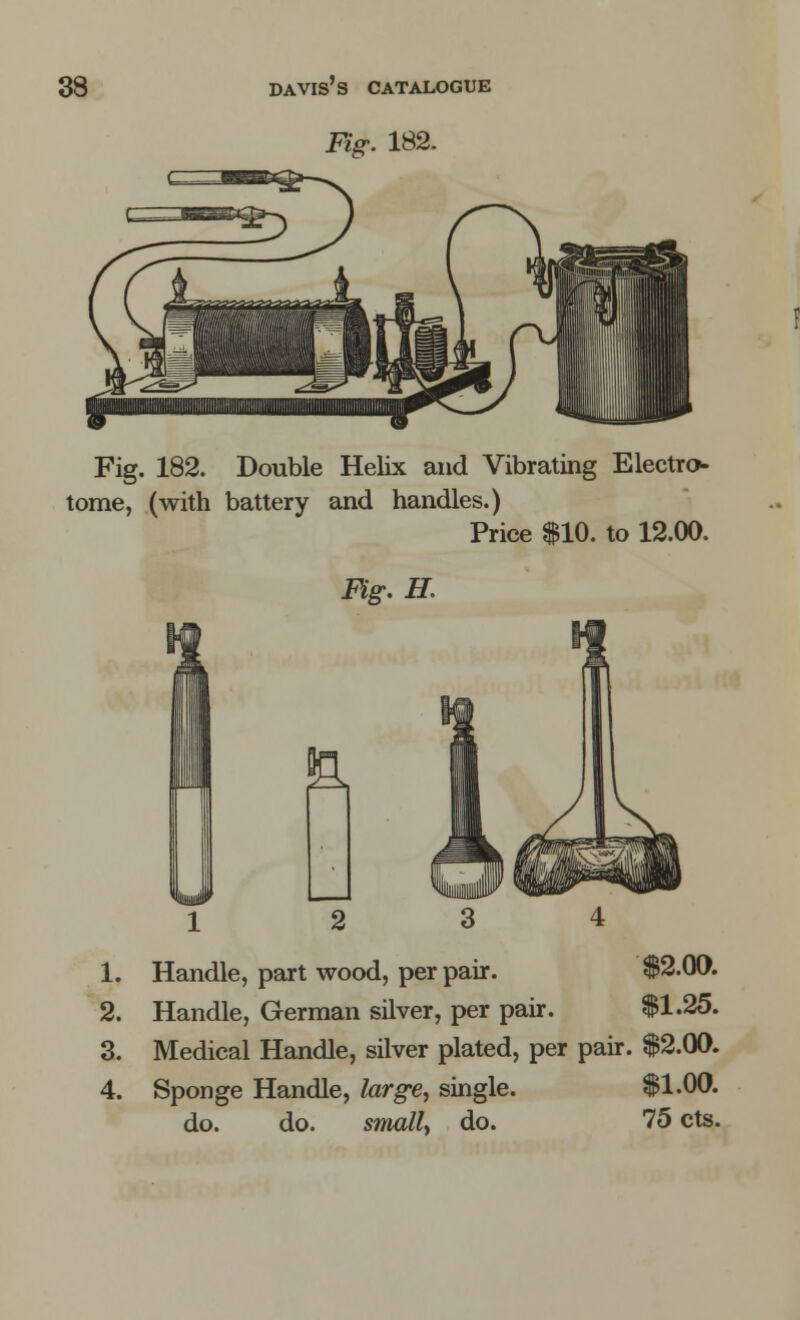 Fig: 182. Fig. 182. Double Helix and Vibrating Electro- tome, (with battery and handles.) Price $10. to 12.00. Fig. H. 1. 2. 3. 4. Handle, part wood, per pair. $2.00. Handle, German silver, per pair. $1.25. Medical Handle, silver plated, per pair. $2.00. Sponge Handle, large, single. $1.00. do. do. small> do. 75 cts.