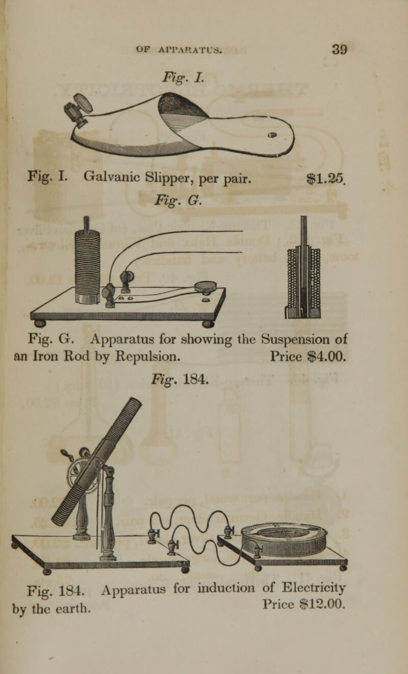 &g. I. Fig. I. Galvanic Slipper, per pair. $1.25. Fig. G. Fig. G. Apparatus for showing the Suspension of an Iron Rod by Repulsion. Price $4.00. Fig. 184. Fig 184 Apparatus for induction of Electricity by the'earth. Price $12.00.