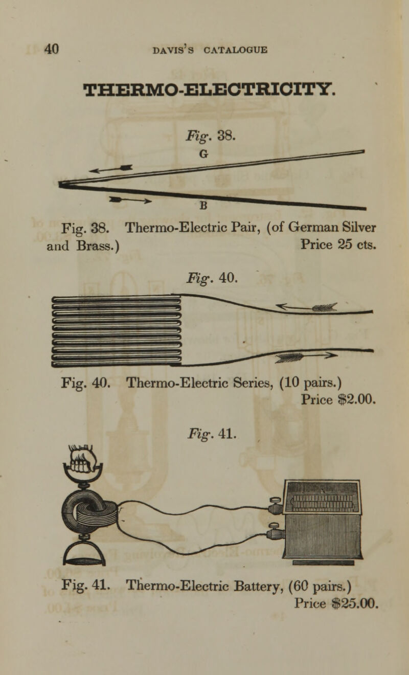 THERMO-ELECTRICITY. Fig. 38. G Fig. 38. Thermo-Electric Pair, (of German Silver and Brass.) Price 25 cts. Fig. 40. Fig. 40. Thermo-Electric Series, (10 pairs.) Price $2.00. Fig. 41. Fig. 41. Thermo-Electric Battery, (60 pairs.) Price $25.00.