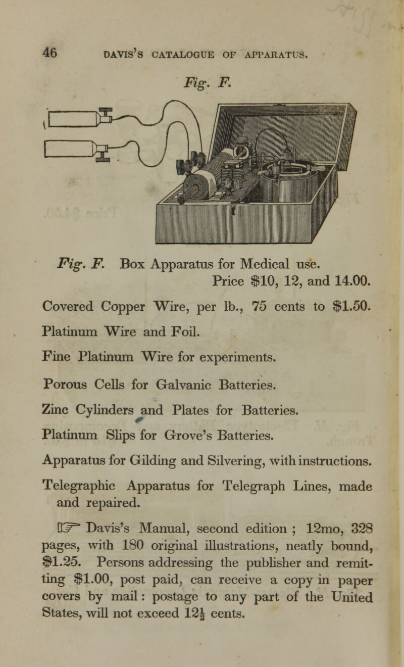 Fig. F. Fig. F. Box Apparatus for Medical use. Price $10, 12, and 14.00. Covered Copper Wire, per lb., 75 cents to $1.50. Platinum Wire and Foil. Fine Platinum Wire for experiments. Porous Cells for Galvanic Batteries. Zinc Cylinders and Plates for Batteries. Platinum Slips for Grove's Batteries. Apparatus for Gilding and Silvering, with instructions. Telegraphic Apparatus for Telegraph Lines, made and repaired. DJ^ Davis's Manual, second edition ; 12mo, 328 pages, with 180 original illustrations, neatly bound, $1.25. Persons addressing the publisher and remit- ting $1.00, post paid, can receive a copy in paper covers by mail: postage to any part of the United States, will not exceed 12| cents.