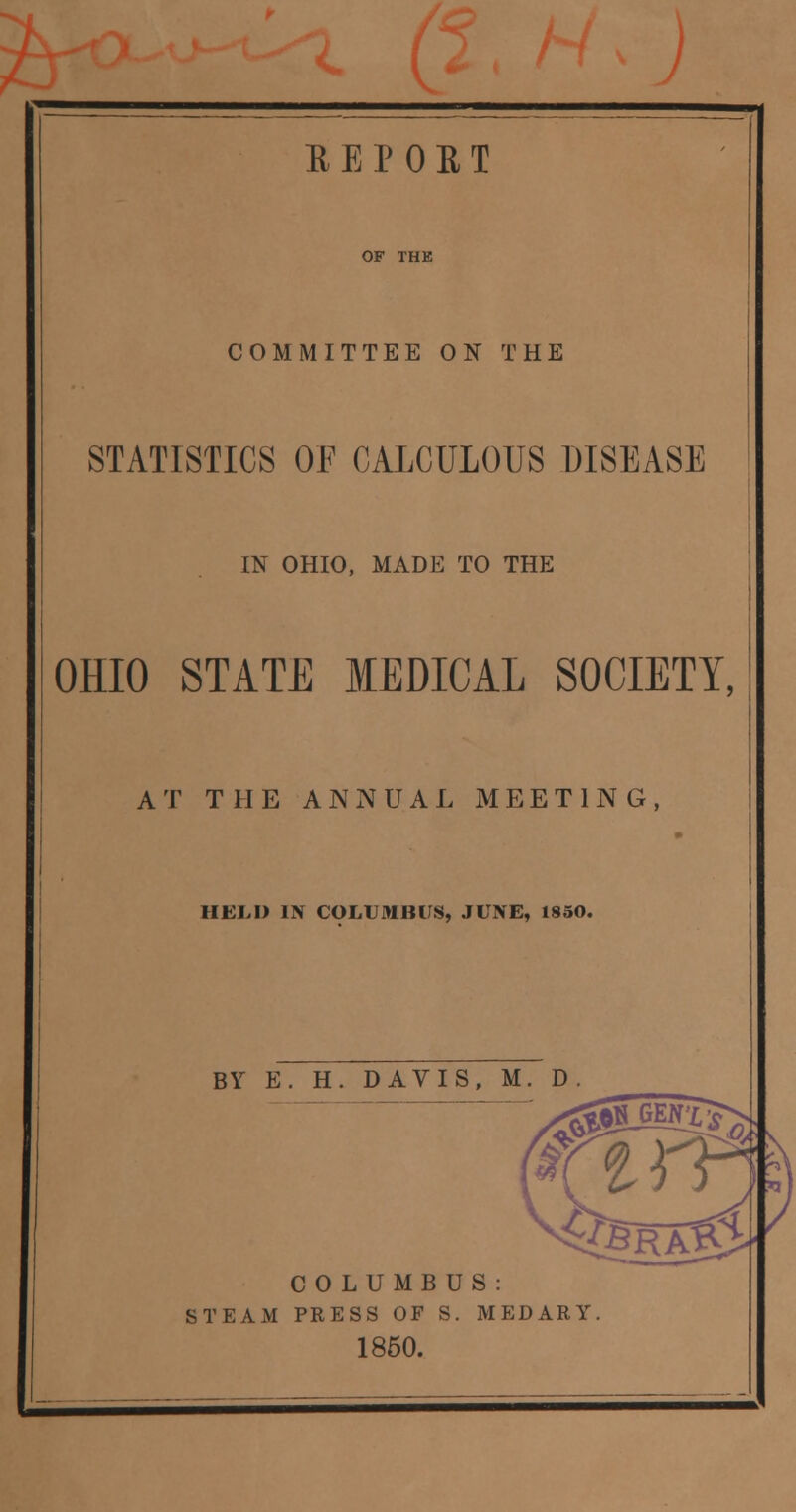 73 REPORT COMMITTEE ON THE STATISTICS OF CALCULOUS DISEASE IN OHIO, MADE TO THE OHIO STATE MEDICAL SOCIETY, AT THE ANNUAL MEETING, HELD IN COLUMBUS, JUNE, 1850. BY E. H. DAVIS, M. D. COLUMBUS: STEAM PRESS OF S. MEDARY. 1850.