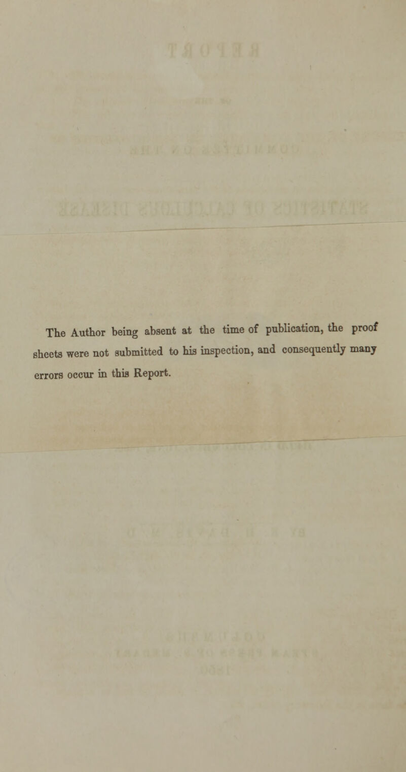 The Author being absent at the time of publication, the proof sheets were not submitted to his inspection, and consequently many errors occur in this Report.