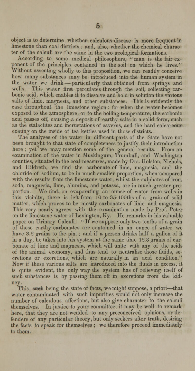 object is to determine whether calculous disease is more frequent in limestone than coal districts ; and, also, whether the chemical charac- ter of the calculi are the same in the two geological formations. According to some medical philosophers, man is the fair ex- ponent of the principles contained in the soil on which he lives. Without assenting wholly to this proposition, we can readily conceive how many substances may be introduced into the human system in the water we drink — particularly that obtained from springs and wells. This water first perculates through the soil, collecting car- bonic acid, which enables it to dissolve and hold in solution the various salts of lime, magnesia, and other substances. This is evidently the case throughout the limestone region: for when the water becomes exposed to the atmosphere, or to the boiling temperature, the carbonic acid passes off, causing a deposit of earthy salts in a solid form, such as the stalactites and incrustations of caverns, and the hard calcareous coating on the inside of tea kettles used in those districts. The analyses of the water in different parts of the State have not been brought to that state of completeness to justify their introduction here ; yet' we may mention some of the general results. From an examination of the water in Muskingum, Trumbull, and Washington counties, situated in the coal measures, made by Drs. Holston, Nichols, and Hildreth, we find the carbonate of lime, magnesia, and the chloride of sodium, to be in much smaller proportion, when compared with the results from the limestone water, whilst the sulphates of iron, soda, magnesia, lime, alumina, and potassa, are in much greater pro- portion. We find, on evaporating an ounce of water from wells in this vicinity, there is left from 10 to 35-100ths of a grain of solid matter, which proves to be mostly carbonates of lime and magnesia. This very nearly agrees with the examination made by Prof. Peter on the limestone water of Lexington, Ky. He remarks in his valuable paper on Urinary Calculi:  If we suppose only two-tenths of a grain of these earthy carbonates are contained in an ounce of water, we have 3.2 grains to the pint; and if a person drinks half a gallon of it in a day, he takes into his system at the same time 12.8 grains of car- bonate of lime and magnesia, which will unite with any of the acids of the animal economy, and thus tend to neutralise those fluids, se- cretions or excretions, which are naturally in an acid condition. Now if these various salts are introduced into the fluids in excess, it is quite evident, the only way the system has of relieving itself of such substances is by passing them off in excretions from the kid- ney. This such being the state of facts, we might suppose, a priori—that water contaminated with such impurities would not only increase the number of calculous affections, but also give character to the calculi themselves. In justice to your committee, it may be well to remark here, that they are not wedded to any preconceived opinions, or de- fenders of any particular theory, but only seekers after truth, desiring the facts to speak for themselves ; we therefore proceed immediately to them.