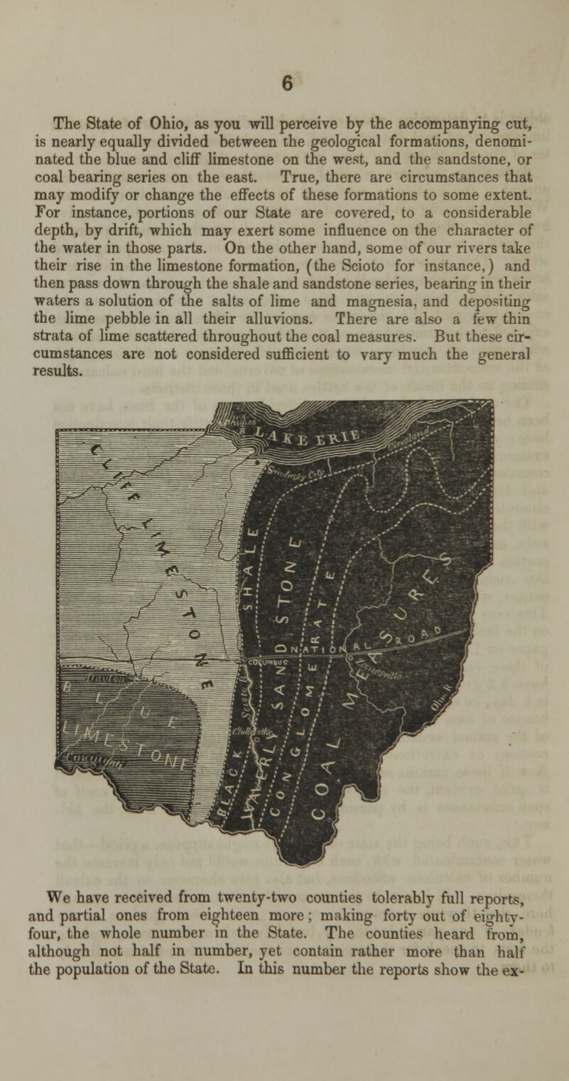 The State of Ohio, as you will perceive by the accompanying cut, is nearly equally divided between the geological formations, denomi- nated the blue and cliff limestone on the west, and the sandstone, or coal bearing series on the east. True, there are circumstances that may modify or change the effects of these formations to some extent. For instance, portions of our State are covered, to a considerable depth, by drift, which may exert some influence on the character of the water in those parts. On the other hand, some of our rivers take their rise in the limestone formation, (the Scioto for instance,) and then pass down through the shale and sandstone series, bearing in their waters a solution of the salts of lime and magnesia, and depositing the lime pebble in all their alluvions. There are also a few thin strata of lime scattered throughout the coal measures. But these cir- cumstances are not considered sufficient to vary much the general results. We have received from twenty-two counties tolerably full reports, and partial ones from eighteen more; making forty out of eighty- four, the whole number in the State. The counties heard from, although not half in number, yet contain rather more than half the population of the State. In this number the reports show the ex-