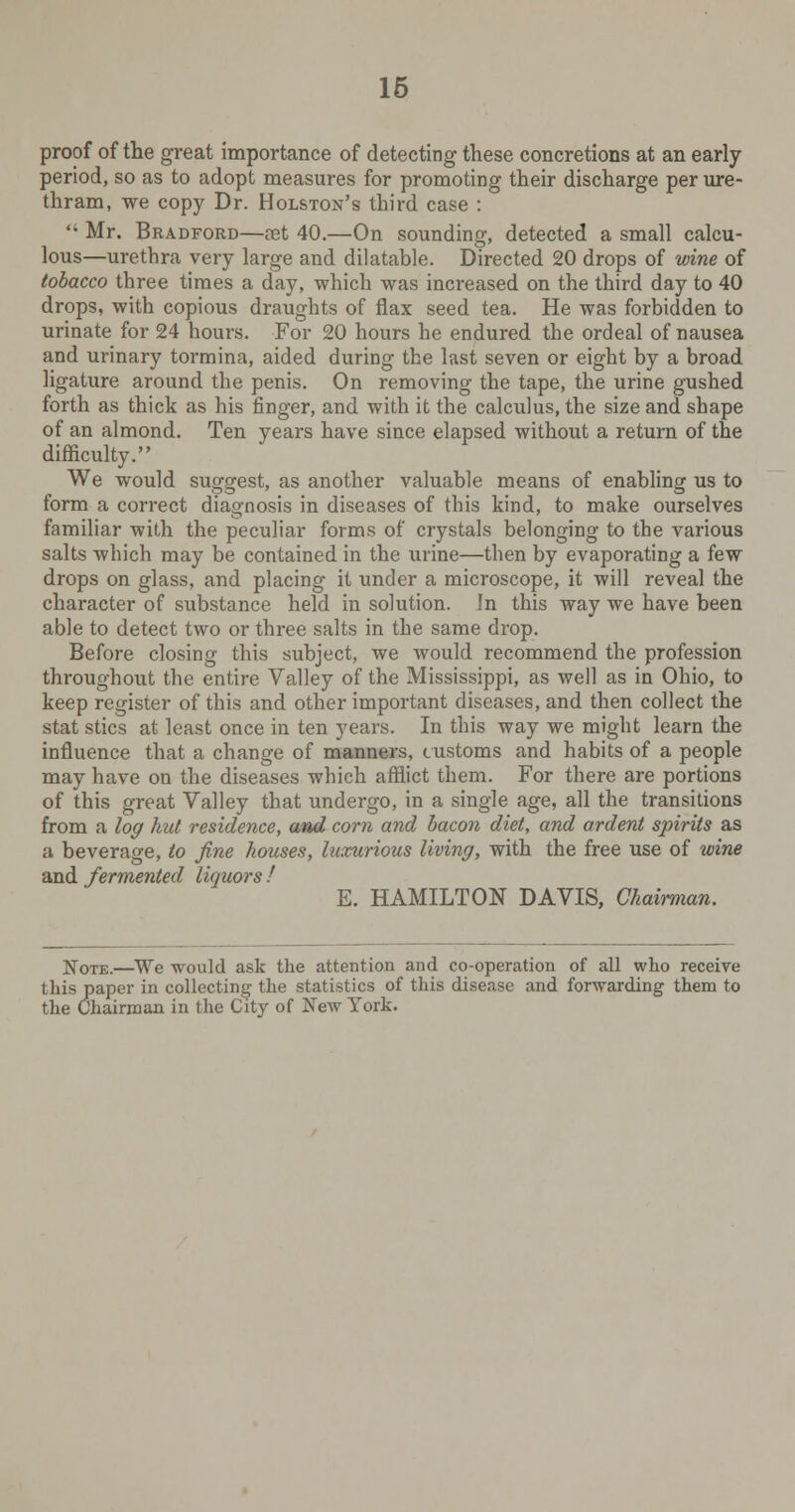 proof of the great importance of detecting these concretions at an early- period, so as to adopt measures for promoting their discharge per ure- thram, we copy Dr. Holston's third case :  Mr. Bradford—set 40.—On sounding, detected a small calcu- lous—urethra very large and dilatable. Directed 20 drops of wine of tobacco three times a day, which was increased on the third day to 40 drops, with copious draughts of flax seed tea. He was forbidden to urinate for 24 hours. For 20 hours he endured the ordeal of nausea and urinary tormina, aided during the last seven or eight by a broad ligature around the penis. On removing the tape, the urine gushed forth as thick as his finger, and with it the calculus, the size and shape of an almond. Ten years have since elapsed without a return of the difficulty. We would suggest, as another valuable means of enabling us to form a correct diagnosis in diseases of this kind, to make ourselves familiar with the peculiar forms of crystals belonging to the various salts which may be contained in the urine—then by evaporating a few drops on glass, and placing it under a microscope, it will reveal the character of substance held in solution. In this way we have been able to detect two or three salts in the same drop. Before closing this subject, we would recommend the profession throughout the entire Valley of the Mississippi, as well as in Ohio, to keep register of this and other important diseases, and then collect the stat sties at least once in ten years. In this way we might learn the influence that a change of manners, customs and habits of a people may have on the diseases which afflict them. For there are portions of this great Valley that undergo, in a single age, all the transitions from a log hid residence, and corn and bacon diet, and ardent spirits as a beverage, to fine houses, hixurious living, with the free use of wine and fermented liquors ! E. HAMILTON DAVIS, Chairman. N0TE.—We would ask the attention and co-operation of all who receive this paper in collecting- the statistics of this disease and forwarding them to the Chairman in the City of New York.