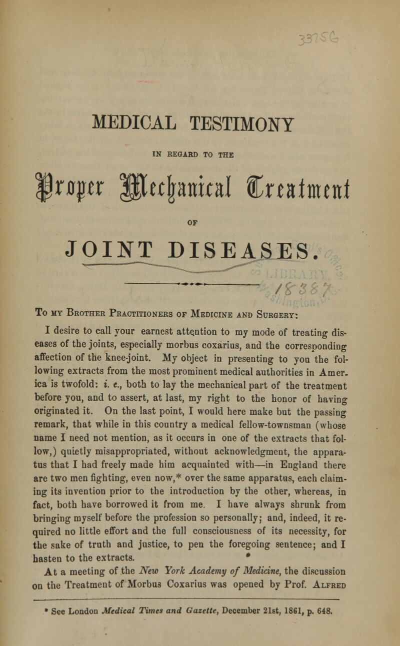 MEDICAL TESTIMONY IN REGARD TO THE xapt Sujranial Cmimcnf OF JOINT DISEASES. ™ /■ To my Brother Practitioners of Medicine and Surgery: I desire to call your earnest attention to my mode of treating dis- eases of the joints, especially morbus coxarius, and the corresponding affection of the knee-joint. My object in presenting to you the fol- lowing extracts from the most prominent medical authorities in Amer- ica is twofold: i. e., both to lay the mechanical part of the treatment before you, and to assert, at last, my right to the honor of having originated it. On the last point, I would here make but the passing remark, that while in this country a medical fellow-townsman (whose name I need not mention, as it occurs in one of the extracts that fol- low,) quietly misappropriated, without acknowledgment, the appara- tus that I had freely made him acquainted with—in Eugland there are two men fighting, even now,* over the same apparatus, each claim- ing its invention prior to the introduction by the other, whereas, in fact, both have borrowed it from me. I have always shrunk from bringing myself before the profession so personally; and, indeed, it re- quired no little effort and the full consciousness of its necessity, for the sake of truth and justice, to pen the foregoing sentence; and I hasten to the extracts. • At a meeting of the New York Academy of Medicine, the discussion on the Treatment of Morbus Coxarius was opened by Prof. Alfred • See London Medical Times and Gazette, December 21st, 1861, p. 648.