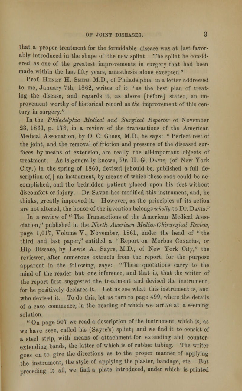 that a proper treatment for the formidable disease was at last favor- ably introduced in the shape of the new splint. The splint he consid- ered as one of the greatest improvements in surgery that had been made within the last fifty years, anaesthesia alone excepted. Prof. Henry H. Smith, M.D., of Philadelphia, in a letter addressed to me, January 7th, 1862, writes of it as the best plan of treat- ing the disease, and regards it, as above [before] stated, an im- provement worthy of historical record as the improvement of this cen- tury in surgery. In the Philadelphia Medical and Surgical Reporter of November 23, 1861, p. 178, in a review of the transactions of the American Medical Association, by 0. C. Gibbs, M.D., he says:  Perfect rest of the joint, and the removal of friction and pressure of the diseased sur- faces by means of extension, are really the all-important objects of treatment. As is generally known, Dr. H. G. Davis, (of New York City,) in the spring of 1860, devised [should be, published a full de- scription of,] an instrument, by meaus of which these ends could be ac- complished, and the bedridden patient placed upon his feet without discomfort or injury. Dr. Sayre has modified this instrument, and, he thinks, greatly improved it. However, as the principles of its action are not altered, the honor of the invention belongs wholly to Dr. Davis. In a review of  The Transactions of the American Medical Asso- ciation, published in the North American Medico-Chirurgical Review, page 1,017, Volume Y., November, 1861, under the head of the third and last paper, entitled a  Report on Morbus Coxarius, or Hip Disease, by Lewis A. Sayre, M.D., of New York City, the reviewer, after numerous extracts from the report, for the purpose apparent in the following, says: These quotations carry to the mind of the reader but one inference, and that is, that the writer of the report first suggested the treatment and devised the instrument, for he positively declares it. Let us see what this instrument is, and who devised it. To do this, let us turn to page 499, where the details of a case commence, in the reading of which we arrive at a seeming solution.  On page 507 we read a description of the instrument, which is, as we have seen, called his (Sayre's) splint; and we find it to consist of a steel strip, with means of attachment for extending and counter- extending bands, the latter of which is of rubber tubing. The writer ffoes on to give the directions as to the proper manner of applying the instrument, the style of applying the plaster, bandage, etc. But preceding it all, we find a plate introduced, under which is printed