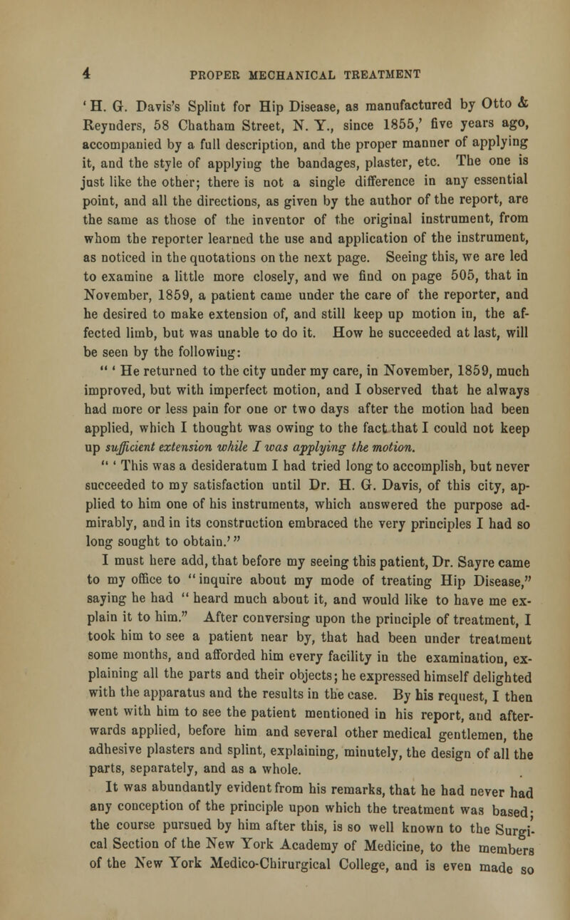 ' H. G. Davis's Splint for Hip Disease, as manufactured by Otto & Reynders, 58 Chatham Street, N. Y., since 1855/ five years ago, accompanied by a full description, and the proper manner of applying it, and the style of applying the bandages, plaster, etc. The one is just like the other; there is not a single difference in any essential point, and all the directions, as given by the author of the report, are the same as those of the inventor of the original instrument, from whom the reporter learned the use and application of the instrument, as noticed in the quotations on the next page. Seeing this, we are led to examine a little more closely, and we find on page 505, that in November, 1859, a patient came under the care of the reporter, and he desired to make extension of, and still keep up motion in, the af- fected limb, but was unable to do it. How he succeeded at last, will be seen by the following:  ' He returned to the city under my care, in November, 1859, much improved, but with imperfect motion, and I observed that he always had more or less pain for one or two days after the motion had been applied, which I thought was owing to the fact that I could not keep up sufficient extension while I was applying the motion.  ' This was a desideratum I had tried long to accomplish, but never succeeded to my satisfaction until Dr. H. G. Davis, of this city, ap- plied to him one of his instruments, which answered the purpose ad- mirably, and in its construction embraced the very principles I had so long sought to obtain.' I must here add, that before my seeing this patient, Dr. Sayre came to my office to  inquire about my mode of treating Hip Disease, saying he had  heard much about it, and would like to have me ex- plain it to him. After conversing upon the principle of treatment, I took him to see a patient near by, that had been under treatment some months, and afforded him every facility in the examination, ex- plaining all the parts and their objects; he expressed himself delighted with the apparatus and the results in the case. By his request, I then went with him to see the patient mentioned in his report, and after- wards applied, before him and several other medical gentlemen, the adhesive plasters and splint, explaining, minutely, the design of all the parts, separately, and as a whole. It was abundantly evident from his remarks, that he had never had any conception of the principle upon which the treatment was based- the course pursued by him after this, is so well known to the Surgi' cal Section of the New York Academy of Medicine, to the members of the New York Medico-Chirurgical College, and is even made so