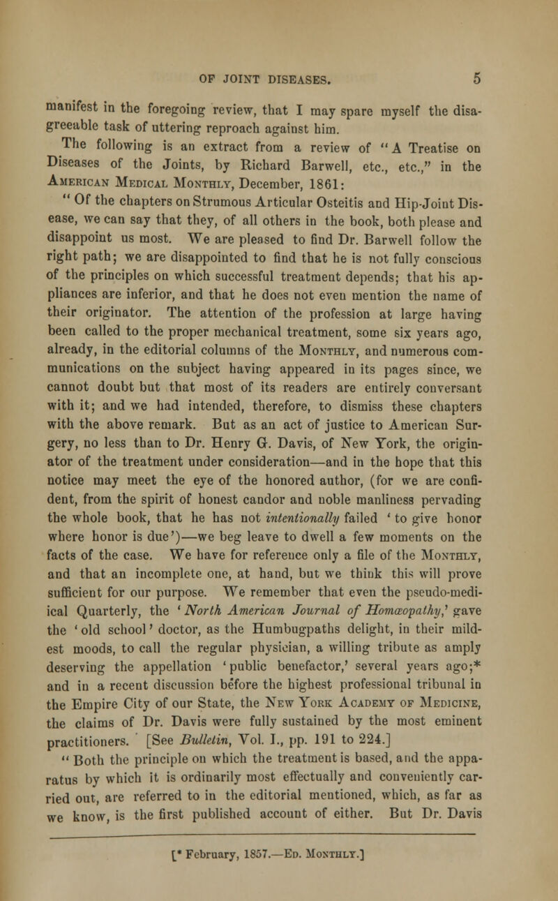 manifest in the foregoing review, that I may spare myself the disa- greeable task of uttering reproach against him. The following is an extract from a review of A Treatise on Diseases of the Joints, by Richard Barwell, etc., etc., in the American Medical Monthly, December, 1861:  Of the chapters on Strumous Articular Osteitis and Hip-Joint Dis- ease, we can say that they, of all others in the book, both please and disappoint us most. We are pleased to find Dr. Barwell follow the right path; we are disappointed to find that he is not fully conscious of the principles on which successful treatment depends; that his ap- pliances are inferior, and that he does not even mention the name of their originator. The attention of the profession at large having been called to the proper mechanical treatment, some six years ago, already, in the editorial columns of the Monthly, and numerous com- munications on the subject having appeared in its pages since, we cannot doubt but that most of its readers are entirely conversant with it; and we had intended, therefore, to dismiss these chapters with the above remark. But as an act of justice to American Sur- gery, no less than to Dr. Henry G. Davis, of New York, the origin- ator of the treatment under consideration—and in the hope that this notice may meet the eye of the honored author, (for we are confi- dent, from the spirit of honest candor and uoble manliness pervading the whole book, that he has not intentionally failed ' to give honor where honor is due')—we beg leave to dwell a few moments on the facts of the case. We have for reference only a file of the Monthly, and that an incomplete one, at hand, but we think this will prove sufficient for our purpose. We remember that even the pseudo-medi- ical Quarterly, the ' North American Journal of Homoeopathy,' gave the ' old school' doctor, as the Humbugpaths delight, in their mild- est moods, to call the regular physician, a willing tribute as amply deserving the appellation 'public benefactor,' several years ago;* and in a recent discussion before the highest professional tribunal in the Empire City of our State, the New York Academy of Medicixe, the claims of Dr. Davis were fully sustained by the most eminent practitioners. ' [See Bulletin, Vol. I., pp. 191 to 224.]  Both the principle on which the treatment is based, and the appa- ratus by which it is ordinarily most effectually and conveniently car- ried out, are referred to in the editorial mentioned, which, as far as we know is the first published account of either. But Dr. Davis [• February, 1857.—Ed. Monthly.]