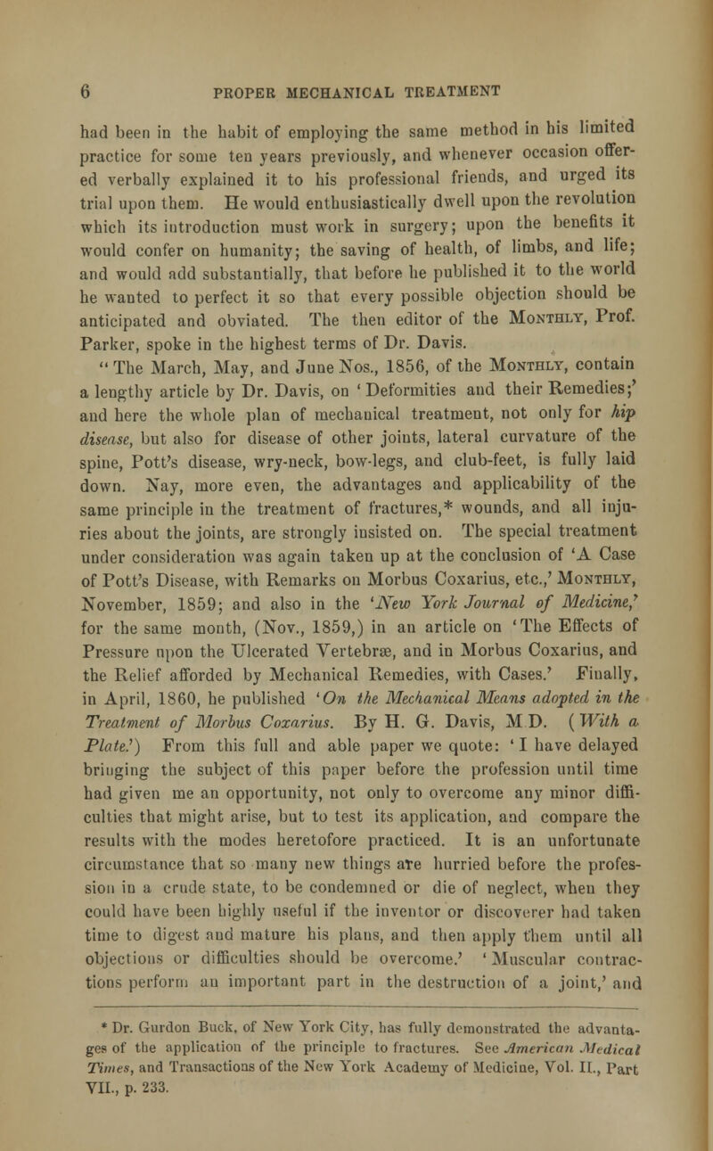 had been in the habit of employing the same method in his limited practice for some ten years previously, and whenever occasion offer- ed verbally explained it to his professional friends, and urged its trial upon them. He would enthusiastically dwell upon the revolution which its introduction must work in surgery; upon the benefits it would confer on humanity; the saving of health, of limbs, and life; and would add substantially, that before he published it to the world he wanted to perfect it so that every possible objection should be anticipated and obviated. The then editor of the Monthly, Prof. Parker, spoke in the highest terms of Dr. Davis.  The March, May, and June Nos., 1856, of the Monthly, contain a lengthy article by Dr. Davis, on 'Deformities and their Remedies;' and here the whole plan of mechanical treatment, not only for hip disease, but also for disease of other joints, lateral curvature of the spine, Pott's disease, wry-neck, bow-legs, and club-feet, is fully laid down. Nay, more even, the advantages and applicability of the same principle in the treatment of fractures,* wounds, and all inju- ries about the joints, are strongly insisted on. The special treatment under consideration was again taken up at the conclusion of 'A Case of Pott's Disease, with Remarks on Morbus Coxarius, etc.,' Monthly, November, 1859; and also in the 'New York Journal of Medicine,7 for the same month, (Nov., 1859,) in an article on 'The Effects of Pressure upon the Ulcerated Vertebrae, and in Morbus Coxarius, and the Relief afforded by Mechanical Remedies, with Cases.' Finally, in April, 1860, he published 'On the Mechanical Means adopted in the Treatment of Morbus Coxarius. By H. G. Davis, M D. (With a Plate.') From this full and able paper we quote: 'I have delayed bringing the subject of this paper before the profession until time had given me an opportunity, not only to overcome any minor diffi- culties that might arise, but to test its application, and compare the results with the modes heretofore practiced. It is an unfortunate circumstance that so many new things ate hurried before the profes- sion in a crude state, to be condemned or die of neglect, when they could have been highly useful if the inventor or discoverer had taken time to digest and mature his plans, and then apply t'hem until all objections or difficulties should be overcome.' ' Muscular contrac- tions perform an important part in the destruction of a joint,' and * Dr. Gurdon Buck, of New York City, has fully demonstrated the advanta- ges of the application of the principle to fractures. See American Medical Times, and Transactions of the New York Academy of Medicine, Vol. II., Part VII., p. 233.