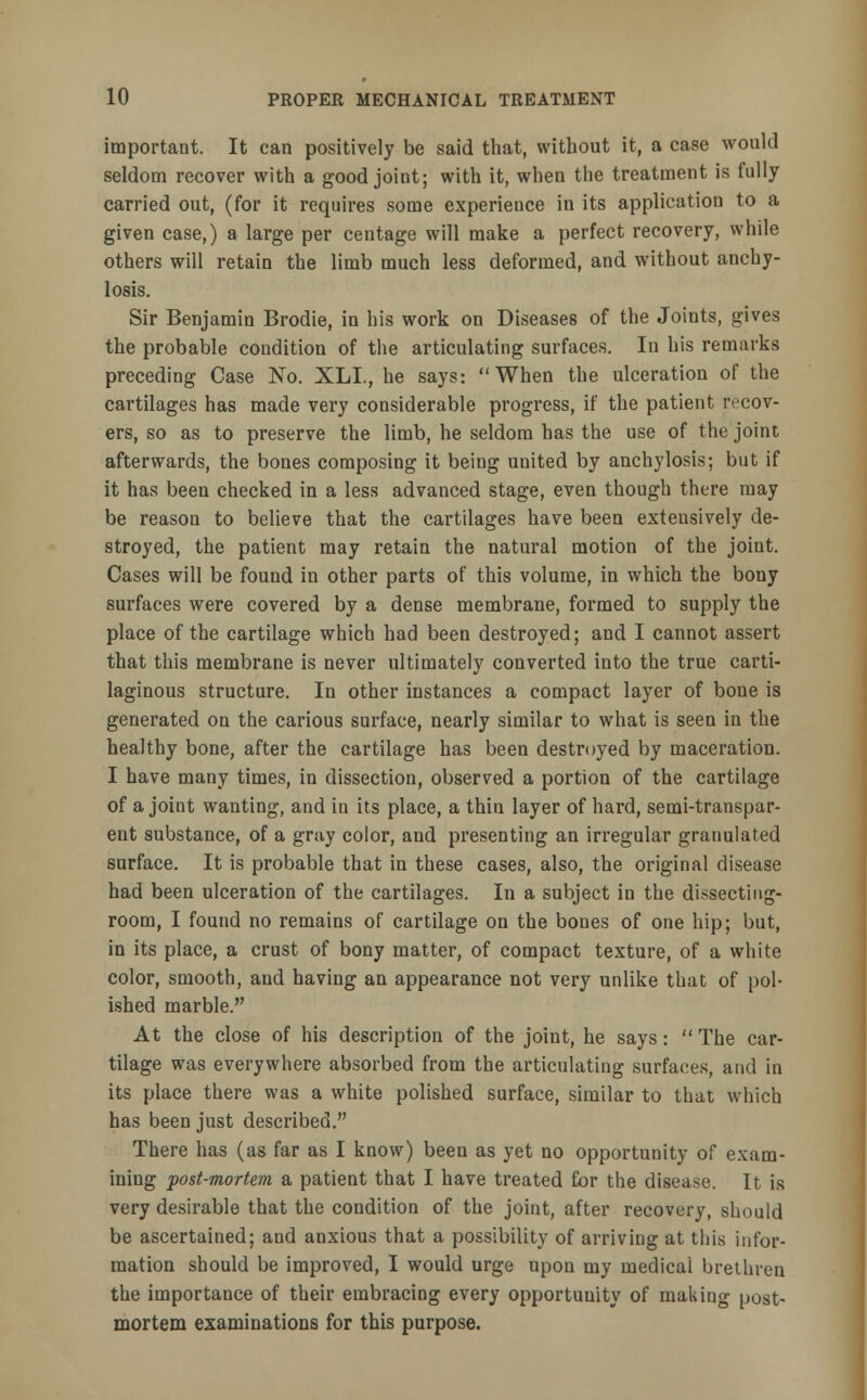 important. It can positively be said that, without it, a case would seldom recover with a good joint; with it, when the treatment is fully carried out, (for it requires some experience in its application to a given case,) a large per centage will make a perfect recovery, while others will retain the limb much less deformed, and without anchy- losis. Sir Benjamin Brodie, in his work on Diseases of the Joints, gives the probable condition of the articulating surfaces. In his remarks preceding Case No. XLL, he says: When the ulceration of the cartilages has made very considerable progress, if the patient recov- ers, so as to preserve the limb, he seldom has the use of the joint afterwards, the bones composing it being united by anchylosis; but if it has been checked in a less advanced stage, even though there may be reason to believe that the cartilages have been extensively de- stroyed, the patient may retain the natural motion of the joint. Cases will be found in other parts of this volume, in which the bony surfaces were covered by a dense membrane, formed to supply the place of the cartilage which had been destroyed; and I cannot assert that this membrane is never ultimately converted into the true carti- laginous structure. In other instances a compact layer of bone is generated on the carious surface, nearly similar to what is seen in the healthy bone, after the cartilage has been destroyed by maceration. I have many times, in dissection, observed a portion of the cartilage of a joint wanting, and in its place, a thin layer of hard, semi-transpar- ent substance, of a gray color, and presenting an irregular granulated surface. It is probable that in these cases, also, the original disease had been ulceration of the cartilages. In a subject in the dissecting- room, I found no remains of cartilage on the bones of one hip; but, in its place, a crust of bony matter, of compact texture, of a white color, smooth, and having an appearance not very unlike that of pol- ished marble. At the close of his description of the joint, he says: The car- tilage was everywhere absorbed from the articulating surfaces, and in its place there was a white polished surface, similar to that which has been just described. There has (as far as I know) been as yet no opportunity of exam- ining post-mortem a patient that I have treated Cor the disease. It is very desirable that the condition of the joint, after recovery, should be ascertained; and anxious that a possibility of arriving at this infor- mation should be improved, I would urge upon my medical brethren the importance of their embracing every opportunity of making post- mortem examinations for this purpose.