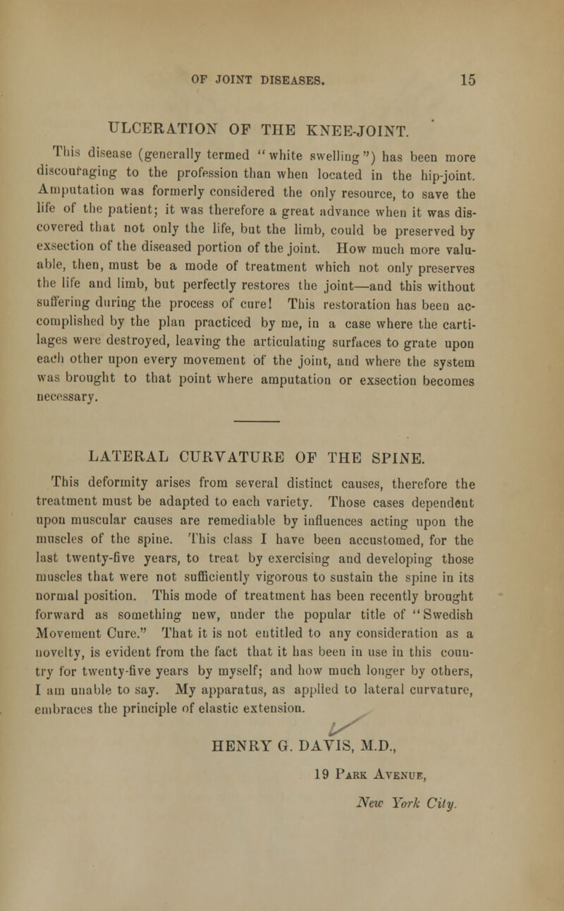 ULCERATION OF THE KNEE-JOINT. This disease (generally termed white swelling) has been more discouraging to the profession than when located in the hip-joint, Amputation was formerly considered the only resource, to save the life of the patient; it was therefore a great advance when it was dis- covered that not only the life, but the limb, could be preserved by exsection of the diseased portion of the joint. How much more valu- able, then, must be a mode of treatment which not only preserves the life and limb, but perfectly restores the joint—and this without suffering during the process of curel This restoration has been ac- complished by the plan practiced by me, in a case where the carti- lages were destroyed, leaving the articulating surfaces to grate upon each other upon every movement of the joint, and where the system was brought to that point where amputation or exsection becomes necessary. LATERAL CURVATURE OF THE SPINE. This deformity arises from several distinct causes, therefore the treatment must be adapted to each variety. Those cases dependent upon muscular causes are remediable by influences acting upon the muscles of the spine. This class I have been accustomed, for the last twenty-five years, to treat by exercising and developing those muscles that were not sufficiently vigorous to sustain the spine in its normal position. This mode of treatment has been recently brought forward as something uew, under the popular title of Swedish Movement Cure. That it is not entitled to any consideration as a novelty, is evident from the fact that it has beeu in use in this conn- try for twenty-five years by myself; and how much longer by others, I am unable to say. My apparatus, as applied to lateral curvature, embraces the principle of elastic extension. HENRY G. DAVIS, M.D, 19 Park Avenue, New York City.