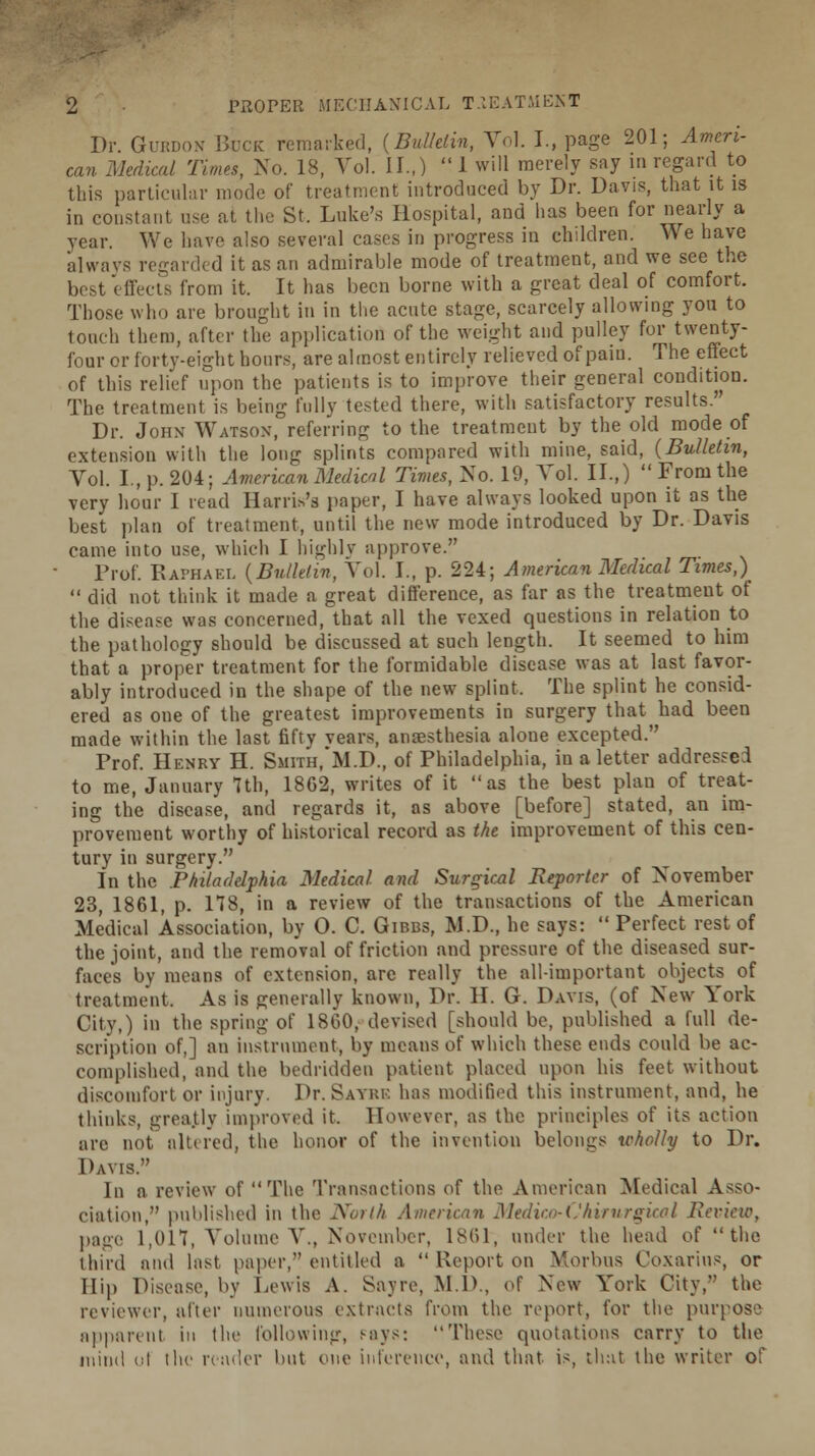 Dr. Gurdon Buck remarked, (Bulletin, Vol. I., page 201; Ameri- can Medical Times, No. 18, Vol. II.,) 1 will merely say in regard to this particular mode of treatment introduced by Dr. Davis, that it is in constant use at the St. Luke's Hospital, and has been for nearly a year. We have also several cases in progress in children. We have always regarded it as an admirable mode of treatment, and we see the best effects from it. It has been borne with a great deal of comfort. Those who are brought in in the acute stage, scarcely allowing you to touch them, after the application of the weight and pulley for twenty- four or forty-eight hours, are almost entirely relieved of pain. The effect of this relief upon the patients is to improve their general condition. The treatment is being fully tested there, with satisfactory results. Dr. Joiix Watson, referring to the treatment by the old mode of extension with the long splints compared with mine, said, (Bulletin, Vol. I., p. 204; American Medical Times, No. 19, Vol. II.,) From the very hour 1 read Harris's paper, I have always looked upon it as the best plan of treatment, until the new mode introduced by Dr. Davis came into use, which I highly approve. Prof. Raphael (Bulletin, Vol. I., p. 224; American Medical Times,)  did not think it made a great difference, as far as the treatment of the disease was concerned, that all the vexed questions in relation to the pathology should be discussed at such length. It seemed to him that a proper treatment for the formidable disease was at last favor- ably introduced in the shape of the new splint, The splint he consid- ered as oue of the greatest improvements in surgery that had been made within the last fifty vears, anaesthesia alone excepted. Prof. Henry H. Smith.'M.D., of Philadelphia, in a letter addressed to me, January 1th, 1802, writes of it as the best plan of treat- ing the disease, and regards it, as above [before] stated, an im- provement worthy of historical record as the improvement of this cen- tury in surgery. In the .Philadelphia Medical and Surgical Reporter of November 23, 1861, p. 178, in a review of the transactions of the American Medical Association, by O. C. Gibbs, M.D., he says:  Perfect rest of the joint, and the removal of friction and pressure of the diseased sur- faces by means of extension, are really the all-important objects of treatment, As is generally known, Dr. H. G. Davis, (of New York City,) in the spring of I860, devised [should be, published a full de- scription of,] an instrument, by means of which these ends could be ac- complished, and the bedridden patient placed upon his feet without discomfort or injury. Dr. Sayre has modified this instrument, and, he thinks, greatly improved it. However, as the principles of its action arc not altered, the honor of the invention belongs wholly to Dr. Davis. In a review of The Transactions of the American Medical Asso- ciation, published in the North American Medico-ChirurgicaI Review, page 1,017, Volume V., November, 181)1, under the head of  the third and last paper, entitled a  Report on Morbus Coxarins, or Hip Disease, by Lewis A. Sayre, M.D., of New York City, the reviewer, alter numerous extracts from the report, for the purpose apparent in the following, says: These quotations carry to the mind cl the reader hut one inference, and that is, that the writer of