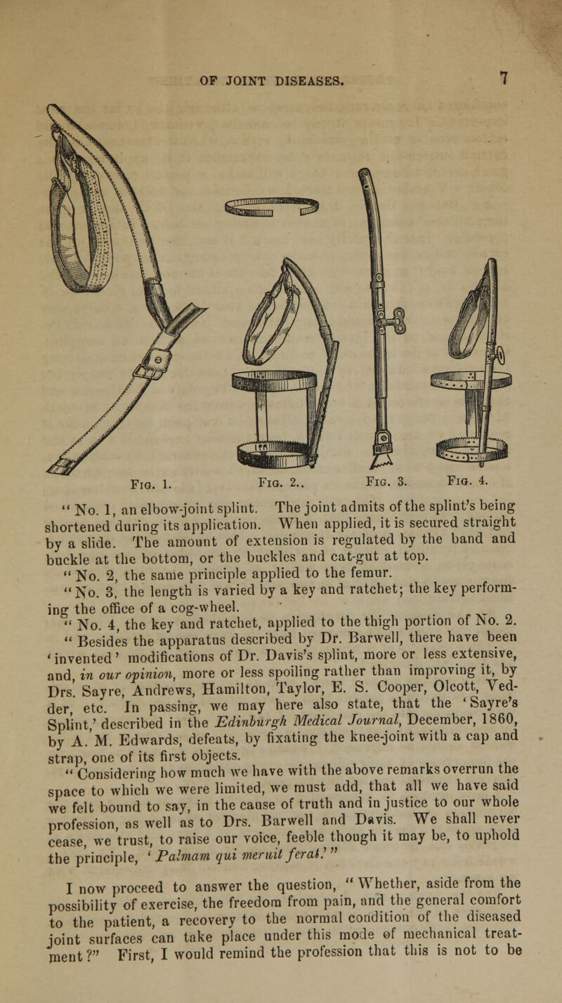 Fig. 1. Fig. 2 Fig. 3.  No. 1, an elbow-joint splint. The joint admits of the splint's being shortened during its application. When applied, it is secured straight by a slide. The amount of extension is regulated by the band and buckle at the bottom, or the buckles and cat-gut at top.  No. 2, the same principle applied to the femur. No. 3,' the length is varied by a key and ratchet; the key perform- ing the office of a cog-wheel.  No. 4, the key and ratchet, applied to the thigh portion of No. 2.  Besides the apparatus described by Dr. Barwell, there have been 1 invented' modifications of Dr. Davis's splint, more or less extensive, and, in our opinion, more or less spoiling rather than improving it, by Drs! Sayre, Andrews, Hamilton, Taylor, E. S. Cooper, Olcott, Ved- der, etc. In passing, we may here also state, that the ' Sayre's Splint,' described in the Edinburgh Medical Journal, December, 1860, by A.M. Edwards, defeats, by fixating the knee-joint with a cap and strap, one of its first objects.  Considering how much we have with the above remarks overrun the space to whichwe were limited, we must add, that all we have said we felt bound to say, in the cause of truth and in justice to our whole profession, as well as to Drs. Barwell and Davis. We shall never cease, we trust, to raise our voice, feeble though it may be, to uphold the principle, ' Palmam qui meruit feral!  I now proceed to answer the question,  Whether, aside from the possibility of exercise, the freedom from pain, and the general comfort to the patient, a recovery to the normal condition of the diseased joint surfaces can take place under this mode of mechanical treat-