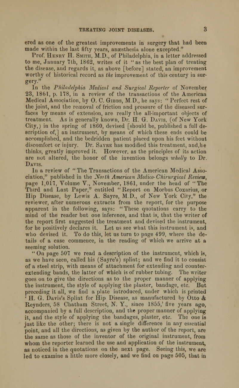 ered as one of the greatest improvements in surgery that had been made within the last fifty years, anaesthesia alone excepted. Prof. Henry H. Smith, M.D., of Philadelphia, in a letter addressed to me, January 7th, 1862, writes of it as the best plan of treating the disease, and regards it, as above [before] stated, an improvement worthy of historical record as the improvement of this century in sur- gery. In the Philadelphia Medical and Surgical Reporter of November 23, 1861, p. 178, in a review of the transactions of the American Medical Association, by 0. C. Gibbs, M.D., he says:  Perfect rest of the joint, and the removal of friction and pressure of the diseased sur- faces by means of extension, are really the all-important objects of treatment. As is generally known, Dr. EL G. Davis, (of New York City,) in the spring of 1860, devised [should be, published a full de- scription of,] an instrument, by means of which these ends could be accomplished, and the bedridden patient placed upon his feet without discomfort or injury. Dr. Sayre has modified this treatment, and,he thinks, greatly improved it. However, as the principles of its action are not altered, the honor of the invention belongs wholly to Dr. Davis. In a review of  The Transactions of the American Medical Asso- ciation, published in the Noith American Medico-ChirurgicaI Review, page 1,017, Volume V., November, 1861, under the head of The Third and Last Paper, entitled  Report on Morbus Coxarius, or Hip Disease, by Lewis A. Sayre, M.D., of New York City, the reviewer, after numerous extracts from the report, for the purpose apparent in the following, says: These quotations carry to the mind of the reader but one inference, and that is, that the writer of the report first suggested the treatment and devised the instrument, for he positively declares it. Let us see what this instrument is, and who devised it. To do this, let us turn to page 499, where the de- tails of a case commence, in the reading of which we arrive at a seeming solution.  On page 507 we read a description of the instrument, which is, as we have seen, called his (Sayre's) splint; and we find it to consist of a steel strip, with means of attachment for extending and counter- extending bands, the latter of which is of rubber tubing. The writer goes on to give the directions as to the proper manner of applying the instrument, the style of applying the plaster, bandage, etc. But preceding it all, we fiud a plate introduced, under which is printed 1 H. G. Davis's Splint for Hip Disease, as manufactured by Otto & Reynders, 58 Chatham Street, N. Y., since 1855/ five years ago, accompauied by a full description, and the proper manner of applying it, and the style of applying the bandages, plaster, etc. The one is just like the other; there is not a single difference in any essential point, and all the directions, as given by the author of the report, are the same as those of the inventor of the original instrument, from whom the reporter learned the use and application of the instrument, as noticed in the quotations on the next page. Seeing this, we are led to examine a little more closely, aud we find on page 505, that in