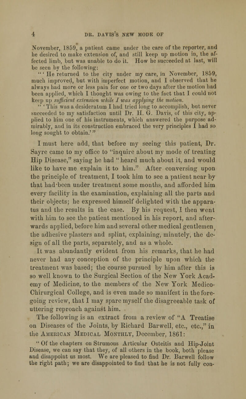 November, 1859, a patient came under the care of the reporter, and he desired to make extension of, and still keep up motion in, the af- fected limb, but was unable to do it. How he succeeded at last, will be seeu by the following:  ' He returned to the city under my care, in November, 1859, much improved, but with imperfect motion, and I observed that he always had more or less pain for one or two days after the motion had been applied, which I thought was owing to the fact that I could not keep up sufficient extension while I was applying the motion.  ' This was a desideratum I had tried long to accomplish, but never succeeded to my satisfaction until Dr. H. G. Davis, of this city, ap- plied to him one of his instruments, which answered the purpose ad- mirably, and in its construction embraced the very principles I had so long sought to obtain.' I must here add, that before my seeing this patient, Dr. Sayre came to my office to inquire about my mode of treating Hip Disease, saying he had heard much about it, and would like to have me explain it to him. After conversing upon the principle of treatment, I took him to see a patient near by that had-been under treatment some months, and afforded him every facility in the examination, explaining all the parts and their objects; he expressed himself delighted with the appara- tus and the results in the case. By his request, I then went with him to see the patient mentioned in his report, and after- wards applied, before him and several other medical gentlemen the adhesive plasters and splint, explaining, minutely, the de- sign of all the parts, separately, and as a whole. It was abundantly evident from his remarks, that he had never had any conception of the principle upon which the treatment was based; the course pursued by him after this is so well known to the Surgical Section of the New York Acad- emy of Medicine, to the members of the New York Medico- Chirurgical College, and is even made so manifest in the fore- going review, that I may spare myself the disagreeable task of uttering reproach against him. The following is an extract from a review of A Treatise on Diseases of the Joints, by Richard Bar well, etc., etc., in the American Medical Monthly, December, 1861:  Of the chapters ou Strumous Articular Osteitis and Hip-Joint Disease, we can say that they, of all others in the book, both please and disappoint us most. We are pleased to find Dr. Barwell follow the right path; we are disappointed to find that he is not fully con-