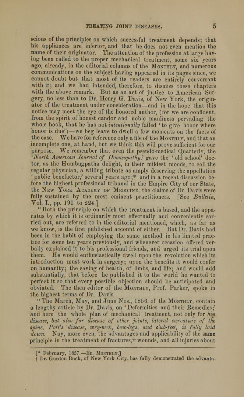 scious of the principles on which successful treatment depends; that his appliances are inferior, and that he does not even mention the name of their originator. The attention of the profession at large hav- ing been called to the proper mechanical treatment, some six years ago, already, in the editorial columns of the Monthly, and numerous communications on the subject having appeared in its pages since, we cannot doubt but that most of its readers are entirely conversant with it; and we had intended, therefore, to dismiss these chapters with the above remark. But as an act of justice to American Sur- gery, no less than to Dr. Henry G. Davis, of New York, the origin- ator of the treatment under consideration—and in the hope that this notice may meet the eye of the honored author, (for we are confident, from the spirit of honest candor and noble manliness pervading the whole book, that he has not intentionally failed ' to give honor where honor is due')—we beg leave to dwell a few moments on the facts of the case. We have for reference only a file of the Monthly, and that an incomplete one, at hand, but we think this will prove sufficient for our purpose. We remember that even the pseudo-medical Quarterly, the 'North American Journal of Homoeopathy,' gave the ' old school' doc- tor, as the Humbugpaths delight, in their mildest moods, to call the regular pbysiciaD, a willing tribute as amply deserving the appellation 'public benefactor,' several years ago;* and in a recent discussion be- fore the highest professional tribunal in the Empire City of our State, the New York Academy of Medicine, the claims of Dr. Davis were fully sustained by the most eminent practitioners. [See Bulletin, Vol. I., pp. 191 to 224.]  Both the principle on which the treatment is based, and the appa- ratus by which it is ordinarily most effectually and conveniently car- ried out, are referred to in the editorial mentioned, which, as far as we know, is the first published account of either. But Dr. Davis had been in the habit of employing the same method in his limited prac- tice for some ten years previously, and whenever occasion offered ver- bally explained it to his professional friends, and urged its trial upon them. He would enthusiastically dwell upon the revolution which its introduction must work in surgery; upon the benefits it would confer on humanity; the saving of health, of limbs, and life; and would add substantially, that before he published it to the world he wanted to perfect it so that every possible objection should be anticipated and obviated. The then editor of the Monthly, Prof. Parker, spoke in the highest terms of Dr. Davis. The March, May, and June Nos., 1856, of the Monthly, contain a lengthy article by Dr. Davis, on 'Deformities and their Remedies;' and here the whole plan of mechanical treatment, not only for hip disease, but also for disease of other joints, lateral curvature of the spine, Poll's disease, wry-neck, bow-legs, and club-feet, is fully laid down. Nay, more even, the advantages and applicability of the same principle in the treatment of fractures,f wounds, and all injuries about [* February, 1857.—En. Monthly.] t Dr. Gurdon Buck, of New York City, has fully demonstrated the advanta-