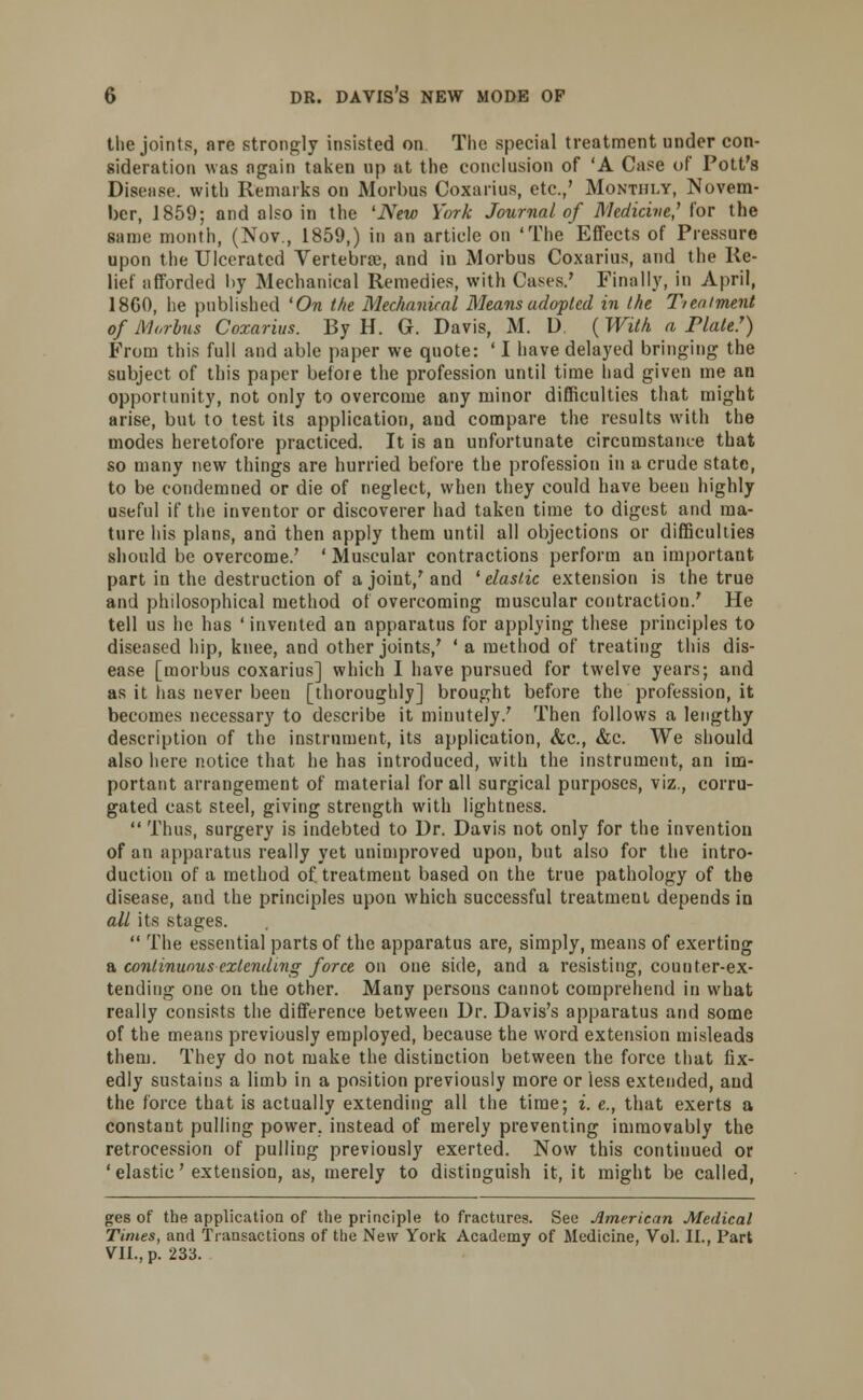 the joints, are strongly insisted on The special treatment under con- sideration was again taken up at the conclusion of 'A Case of Pott's Disease, with Remarks on Morbus Coxarius, etc.,' Monthly, Novem- ber, 1859; and also in the 'New York Journal of Medicine,'1 lor the same month, (Nov., 1859,) in an article on 'The Effects of Pressure upon the Ulcerated Vertebra;, and in Morbus Coxarius, and the Re- lief afforded by Mechanical Remedies, with Cases.' Finally, in April, 1860, he published 'On the Mechanical Means adopted in the Treatment of Morbus Coxarius. By H. G. Davis, M. D ( With a Plate!) From this full and able paper we quote: ' I have delayed bringing the subject of this paper before the profession until time had given me an opportunity, not only to overcome any minor difficulties that might arise, but to test its application, and compare the results with the modes heretofore practiced. It is an unfortunate circumstance that so many new things are hurried before the profession in a crude state, to be condemned or die of neglect, when they could have been highly useful if the inventor or discoverer had taken time to digest and ma- ture his plans, and then apply them until all objections or difficulties should be overcome.' ' Muscular contractions perform an important part in the destruction of a joint/ and ' elastic extension is the true and philosophical method of overcoming muscular contraction.' He tell us he has 'invented an apparatus for applying these principles to diseased hip, knee, and other joints,' ' a method of treating this dis- ease [morbus coxarius] which I have pursued for twelve years; and as it lias never been [thoroughly] brought before the profession, it becomes necessary to describe it minutely/ Then follows a lengthy description of the instrument, its application, &c, &c. We should also here notice that he has introduced, with the instrument, an im- portant arrangement of material for all surgical purposes, viz., corru- gated cast steel, giving strength with lightness.  Thus, surgery is indebted to Dr. Davis not only for the invention of an apparatus really yet unimproved upou, but also for the intro- duction of a method of. treatment based on the true pathology of the disease, and the principles upon which successful treatment depends in all its stages.  The essential parts of the apparatus are, simply, means of exerting a continuous extending force on one side, and a resisting, counter-ex- tending one on the other. Many persons cannot comprehend in what really consists the difference between Dr. Davis's apparatus and some of the means previously employed, because the word extension misleads them. They do not make the distinction between the force that fix- edly sustains a limb in a position previously more or less extended, and the force that is actually extending all the time; i. e., that exerts a constant pulling power, instead of merely preventing immovably the retrocession of pulling previously exerted. Now this continued or 'elastic'extension, as, merely to distinguish it, it might be called, ges of the application of the principle to fractures. See American Medical Times, and Transactions of the New York Academy of Medicine, Vol. II., Part VII., p. 233.