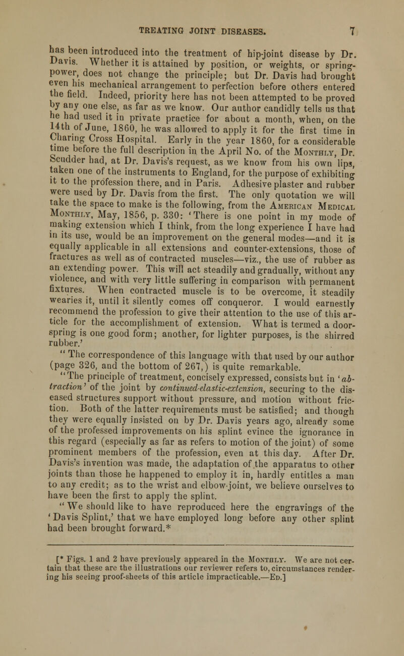 has been introduced into the treatment of hip-joint disease by Dr. Davis. Whether it is attained by position, or weights, or spring- power, does not change the principle; but Dr. Davis had brought even his mechanical arrangement to perfection before others entered the field. Indeed, priority here has not been attempted to be proved by any one else, as far as we know. Our author candidly tells us that he had used it in private practice for about a month, when, on the 14 th of June, 1860, he was allowed to apply it for the first time in Charing Cross Hospital. Early in the year 1860, for a considerable time before the full description in the April No. of the Monthly, Dr. Scudder had, at Dr. Davis's request, as we know from his own lips, taken one of the instruments to England, for the purpose of exhibiting it to the profession there, and in Paris. Adhesive plaster and rubber were used by Dr. Davis from the first. The only quotation we will take the space to make is the following, from the American Medical Monthly, May, 1856, p. 330: 'There is one point in my mode of making extension which I think, from the long experience I have had in its use, would be an improvement on the general modes—and it is equally applicable in all extensions and counter-extensions, those of fractures as well as of contracted muscles—viz., the use of rubber as an extending power. This will act steadily and gradually, without any violence, and with very little suffering in comparison with permanent fixtures. When contracted muscle is to be overcome, it steadily wearies it, until it silently comes off conqueror. I would earnestly recommend the profession to give their attention to the use of this ar- ticle for the accomplishment of extension. What is termed a door- spring is one good form; another, for lighter purposes, is the shirred rubber.'  The correspondence of this language with that used by our author (page 326, and the bottom of 267,) is quite remarkable. The priuciple of treatment, concisely expressed, consists but in 'ab- traction1 of the joint by continued-elastic-extension, securing to the dis- eased structures support without pressure, and motion without fric- tion. Both of the latter requirements must be satisfied; and though they were equally insisted on by Dr. Davis years ago, already some of the professed improvements on his splint evince the ignorance in this regard (especially as far as refers to motion of the joiut) of some prominent members of the profession, even at this day. After Dr. Davis's invention was made, the adaptation of the apparatus to other joints than those he happened to employ it in, hardly entitles a man to any credit; as to the wrist and elbow-joint, we believe ourselves to have been the first to apply the splint.  We should like to have reproduced here the engravings of the ' Davis Splint,' that we have employed long before any other splint had been brought forward.* [* Figs. 1 and 2 have previously appeared in the Monthly. We are not cer- tain that these are the illustrations our reviewer refers to, circumstances render- ing his seeing proof-sheets of this article impracticable.—Ed.]