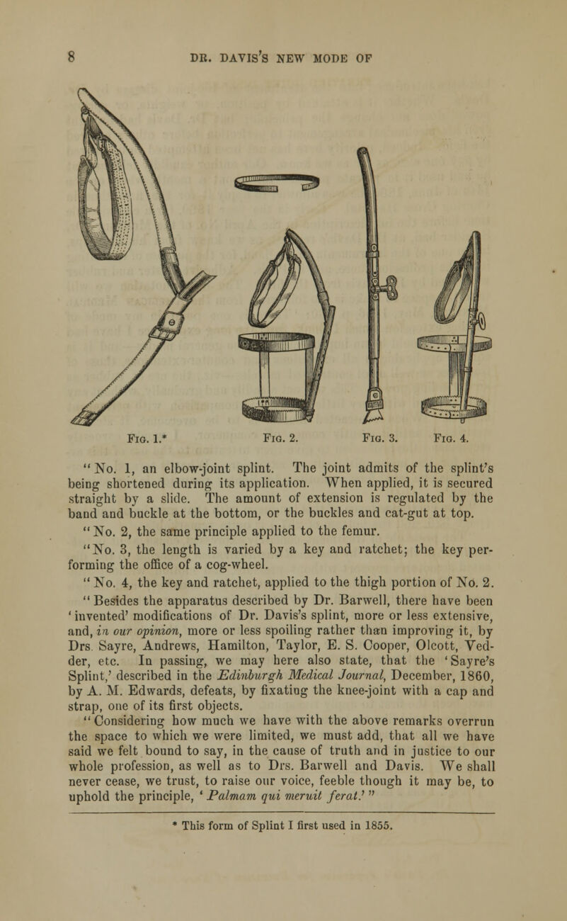 Fig. 1.* Fig. 2. Fig. 3. Fig. 4.  No. 1, an elbow-joint splint. The joint admits of the splint's being shortened during its application. When applied, it is secured straight by a slide. The amount of extension is regulated by the band and buckle at the bottom, or the buckles and cat-gut at top. No. 2, the same principle applied to the femur. No. 3, the length is varied by a key and ratchet; the key per- forming the office of a cog-wheel.  No. 4, the key and ratchet, applied to the thigh portion of No. 2. Besides the apparatus described by Dr. Barwell, there have been ' invented' modifications of Dr. Davis's splint, more or less extensive, and, in our opinion, more or less spoiling rather than improving it, by Drs Sayre, Andrews, Hamilton, Taylor, E. S. Cooper, Olcott, Ved- der, etc. In passing, we may here also state, that the ' Sayre's Splint,' described in the Edinburgh Medical Journal, December, 1860, by A. M. Edwards, defeats, by fixating the knee-joint with a cap and strap, one of its first objects.  Considering how much we have with the above remarks overrun the space to which we were limited, we must add, that all we have said we felt bound to say, in the cause of truth and in justice to our whole profession, as well as to Drs. Barwell and Davis. We shall never cease, we trust, to raise our voice, feeble though it may be, to uphold the principle, ' Palmam qui meruit ferat.'  * This form of Splint I first used in 1855.