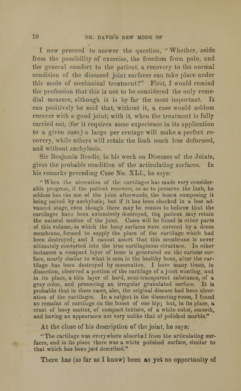 I now proceed to answer the question,  Whether, aside from the possibility of exercise, the freedom from pain, and the general comfort to the patient, a recovery to the normal condition of the diseased joint surfaces can take place under this mode of mechanical treatment? First, I would remind the profession that this is not to be considered the only reme- dial measure, although it is by far the most important. It can positively be said that, without it, a case would seldom recover with a good joint; with it, when the treatment is fully carried out, (for it requires some experience in its application to a given case.) a large per centage will make a perfect re- covery, while others will retain the limb much less deformed, and without anchylosis. Sir Benjamin Brodie, in his work on Diseases of the Joints, gives the probable condition of the articulating surfaces. In his remarks preceding Case No. XLL, he says: When the ulceration of the curtilages has made very consider- able progress, if the patient recovers, so as to preserve the limb, he seldom lias t he use of the joint afterwards, the bones composing it being united by anchylosis; but if it has been checked in a less ad- vanced stage, even though there may be reason to believe that the cartilages have been extensively destroyed, the patient may retain the natural motion of the joint. Cases will be found in other parts of this volume, in which the bony surfaces were covered by a dense membrane, formed to supply the place of the cartilage which had been destroyed; and I cannot assert that this membrane is never ultimately converted into the true cartilaginous structure. In other instances a compact layer of bone is generated on the carious sur- face, nearly similar to what is seen in the healthy bone, after the car- tilage has been destroyed by maceration. I have many times, in dissection, observed a portion of the cartilage of a joint wanting, and in its place, a thin layer of hard, semi-transparent substance, of a gray color, and presenting an irregular granulated surface. It is probable that in these cases, also, the original disease had been ulcer- ation of the cartilages. In a subject in the dissecting-room, I found no remains of cartilage on the bones of one hip; but, in its place, a crust of bony matter, of compact texture, of a white color, smooth, and haviDg an appearance not very unlike that of polished marble. At the close of his description of the joint, he says: The cartilage was everywhere absorbed from the articulating sur- faces, and in its place there was a white polished surface, similar to that which has been just described. There has (as far as I know) been as yet no opportunity of