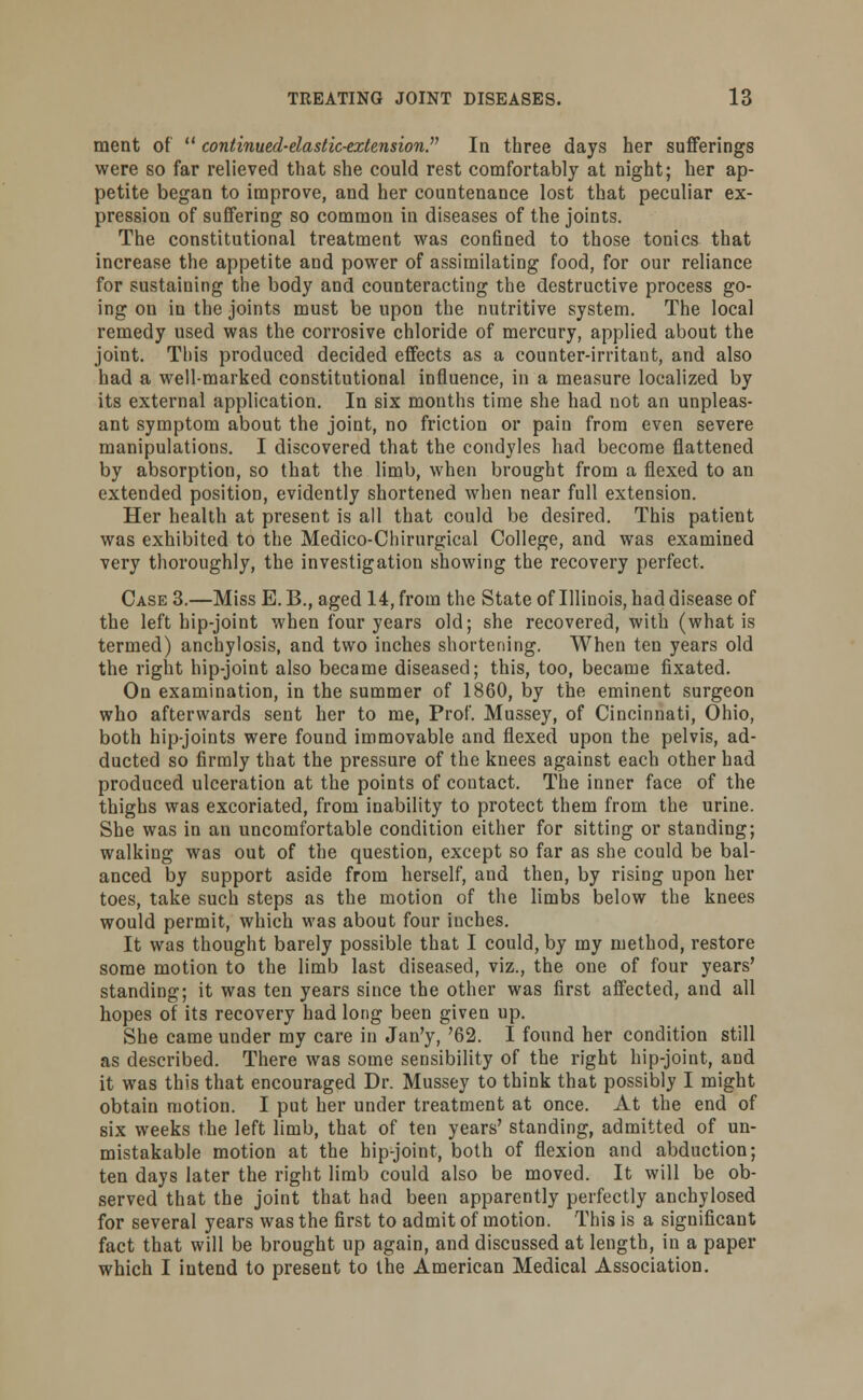 ment of  continuul-dastic-extmsion? In three days her sufferings were so far relieved that she could rest comfortably at night; her ap- petite began to improve, and her countenance lost that peculiar ex- pression of suffering so common in diseases of the joints. The constitutional treatment was confined to those tonics that increase the appetite and power of assimilating food, for our reliance for sustaining the body and counteracting the destructive process go- ing on in the joints must be upon the nutritive system. The local remedy used was the corrosive chloride of mercury, applied about the joint. This produced decided effects as a counter-irritant, and also had a well-marked constitutional influence, in a measure localized by its external application. In six months time she had not an unpleas- ant symptom about the joint, no friction or pain from even severe manipulations. I discovered that the condyles had become flattened by absorption, so that the limb, when brought from a flexed to an extended position, evidently shortened when near full extension. Her health at present is all that could be desired. This patient was exhibited to the Medico-Chirurgical College, and was examined very thoroughly, the investigation showing the recovery perfect. Case 3.—Miss E. B., aged 14, from the State of Illinois, had disease of the left hip-joint when four years old; she recovered, with (what is termed) anchylosis, and two inches shortening. When ten years old the right hip-joint also became diseased; this, too, became fixated. On examination, in the summer of 1860, by the eminent surgeon who afterwards sent her to me, Prof. Mussey, of Cincinnati, Ohio, both hip-joints were found immovable and flexed upon the pelvis, ad- ducted so firmly that the pressure of the knees against each other had produced ulceration at the points of contact. The inner face of the thighs was excoriated, from inability to protect them from the urine. She was in an uncomfortable condition either for sitting or standing; walking was out of the question, except so far as she could be bal- anced by support aside from herself, and then, by rising upon her toes, take such steps as the motion of the limbs below the knees would permit, which was about four inches. It was thought barely possible that I could, by my method, restore some motion to the limb last diseased, viz., the one of four years' standing; it was ten years since the other was first affected, and all hopes of its recovery had long been given up. She came under my care in Jan'y, '62. I found her condition still as described. There was some sensibility of the right hip-joint, and it was this that encouraged Dr. Mussey to think that possibly I might obtain motion. I put her under treatment at once. At the end of six weeks the left limb, that of ten years' standing, admitted of un- mistakable motion at the hip-joint, both of flexion and abduction; ten days later the right limb could also be moved. It will be ob- served that the joint that had been apparently perfectly anchylosed for several years was the first to admit of motion. This is a significant fact that will be brought up again, and discussed at length, in a paper which I intend to present to the American Medical Association.