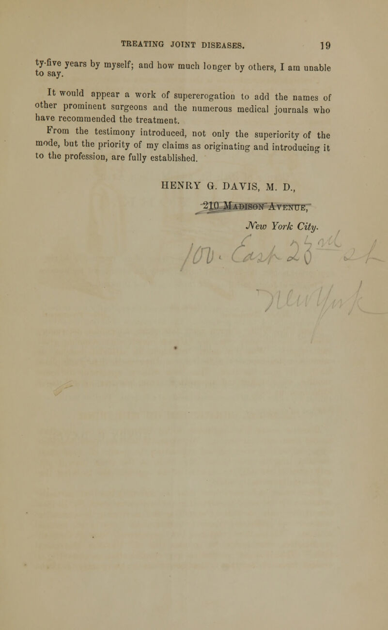 ty-five years by myself; and how much longer by others, I am unable to say. It would appear a work of supererogation to add the names of other prominent surgeons and the numerous medical journals who have recommended the treatment. From the testimony introduced, not only the superiority of the mode, but the priority of my claims as originating and introducing it to the profession, are fully established. HENRY Gk DAVIS, M. D., 210 Madison Avenue, New York City. • 2 o