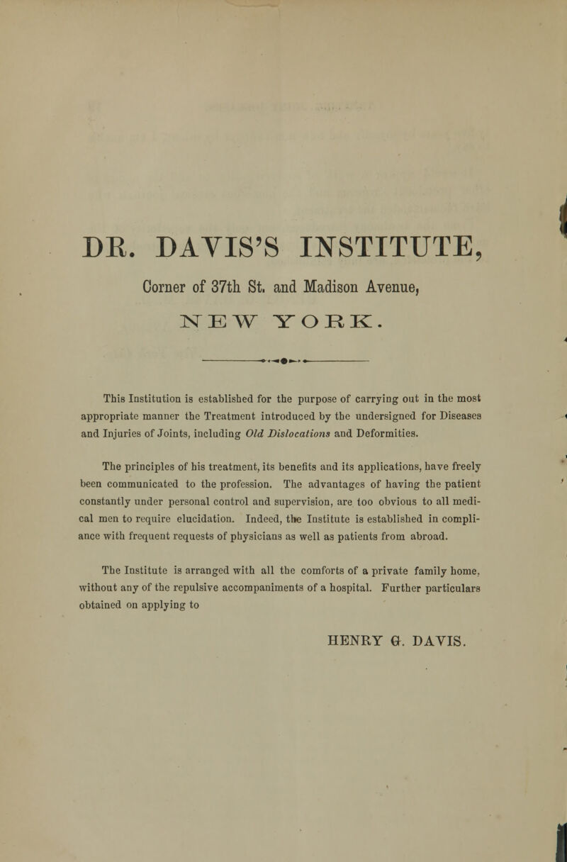 DK. DAVIS'S INSTITUTE, Corner of 37th St. and Madison Avenue, NEW YOUK. This Institution is established for the purpose of carrying out in the most appropriate manner the Treatment introduced by the undersigned for Diseases and Injuries of Joints, including Old Dislocations and Deformities. The principles of his treatment, its benefits and its applications, have freely been communicated to the profession. The advantages of having the patient constantly under personal control and supervision, are too obvious to all medi- cal men to require elucidation. Indeed, the Institute is established in compli- ance with frequent requests of physicians as well as patients from abroad. The Institute is arranged with all the comforts of a private family home, without any of the repulsive accompaniments of a hospital. Further particulars obtained on applying to HENRY G. DAVIS.