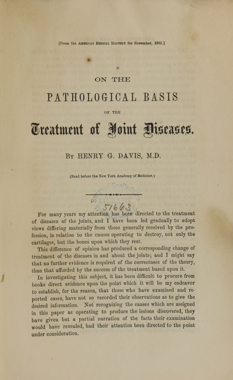 [From the American Mbdical Mor.THXY for NoTember, 1862.] ON THE PATHOLOGICAL BASIS OF THE totMut d faint §i$am. By HENRY G. DAVIS, M.D. (Read before the New York Academy of Medicine.) For many years my attention has been directed to the treatment of diseases of the joints, and I have been led gradually to adopt views differing materially from those generally received by the pro. fession, in relation to the causes operating to destroy, not only the cartilages, but the bones upon which they rest. This difference of opinion has produced a corresponding change of treatment of the diseases in and about the joints; and I might say that no further evidence is required of the correctness of the theory, than that afforded by the success of the treatment based upon it. In investigating this subject, it has been difficult to procure from books direct evidence upon the point which it will be my endeavor to establish, for the reason, that those who have examined and re- ported cases, have not so recorded their observations as to give the desired information. Not recognizing the causes which are assigned in this paper as operating to produce the lesions discovered, they have given but a partial narratiou of the facts their examination would have revealed, had their attention been directed to the point under consideration.