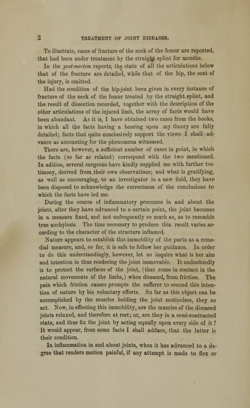 To illustrate, cases of fracture of the neck of the femur are reported, that had been under treatment by the straight splint for months. In the post-mortem reports, the state of all the articulations below that of the fracture are detailed, while that of the hip, the seat of the injury, is omitted. Had the condition of the hip-joint been given in every instance of fracture of the neck of the femur treated by the straight splint, and the result of dissection recorded, together with the description of the other articulations of the injured limb, the array of facts would have been abundant. As it is, I have obtained two cases from the books, in which all the facts having a bearing upon my theory are fully detailed; facts that quite conclusively support the views I shall ad- vance as accounting for the phenomena witnessed. There are, however, a sufficient number of cases in point, in which the facts (so far as related) correspond with the two mentioned. In adition, several surgeons have kindly supplied me with further tes- timony, derived from.their own observations; and what is gratifying, as well as encouraging, to an investigator in a new field, they have been disposed to acknowledge the correctness of the conclusions to which the facts have led me. DuriDg the course of inflammatory processes in and about the joints, after they have advanced to a certain point, the joint becomes in a measure fixed, and not unfrequently so much so, as to resemble true anchylosis. The time necessary to produce this result varies ac- cording to the character of the structure inflamed. Nature appears to establish this immobility of the parts as a reme- dial measure, and, so far, it is safe to follow her guidance. In order to do this understandingly, however, let us inquire what is her aim and intention in thus rendering the joint immovable. It undoubtedly is to protect the surfaces of the joint, (that come in contact in the natural movements of the limbs,) when diseased, from friction. The pain which friction causes prompts the sufferer to second this inten- tion of nature by his voluntary efforts. So far as this object can be accomplished by the muscles holding the joint motionless, they so act. Now, in effecting this immobility, are the muscles of the diseased joints relaxed, and therefore at rest; or, are they in a semi-contracted state, and thus fix the joint by acting equally upon every side of it ? It would appear, from some facts I shall adduce, that the latter is their condition. In inflammation in and about joints, when it has advanced to a de- gree that renders motion painful, if any attempt is made to flex or