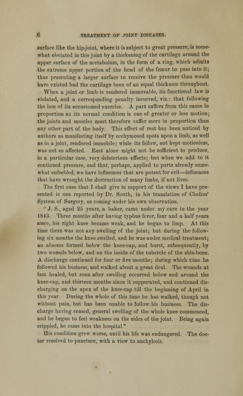 surface like the hip-joint, where it is subject to great pressure, is some- what obviated in this joint by a thickening of the cartilage around the upper surface of the acetabulum, in the form of a ring, which admits the extreme upper portion of the head of the femur to pass into it; thus presenting a larger surface to receive the pressure than would have existed had the cartilage been of an equal thickness throughout. When a joint or limb is rendered immovable, its functional law is violated, and a corresponding penalty incurred, viz.: that following the loss of its accustomed exercise. A part suffers from this cause in proportion as its normal condition is one of greater or less motion; the joints and muscles must therefore suffer more in proportion than any other part of the body. This effect of rest has beeu noticed by authors as manifesting itself by ecchymosed spots upon a limb, as well as in a joint, rendered immobile; while its fellow, not kept motionless, was not so affected. Rest alone might not be sufficient to produce, in a particular case, very deleterious effects; but when we add to it continued pressure, and that, perhaps, applied to parts already some- what enfeebled, we have influences that are potent for evil—influences that have wrought the destruction of many limbs, if not lives. The first case that I shall give in support of the views I have pre- sented is one reported by Dr. South, in his translation of Chelius' System of Surgery, as coming under his own observation. J. S., aged 25 years, a baker, came under my care in the year 1843. Three months after having typhus fever, four and a half years since, his right knee became weak, and he began to limp. At this time there was not any swelling of the joint; but during the follow- ing six months the knee swelled, and he was under medical treatment; an abscess formed below the knee-cap, and burst, subsequently, by two wounds below, and on the inside of the tubercle of the shin-bone. A discharge continued for four or five months; during which time he followed his business, and walked about a great deal. The wounds at last healed, but soon after swelling occurred below and around the knee-cap, and thirteen months since it suppurated, and continued dis- charging on the apex of the knee-cap till the beginning of April in this year. During the whole of this time he has walked, though not without pain, but has been unable to follow his business. The dis- charge having ceased, general swelliug of the whole knee commenced, and he began to feel weakness on the sides of the joint. Being again crippled, he came into the hospital. His condition grew worse, until his life was endangered. The doc- tor resolved to puncture, with a view to anchylosis.