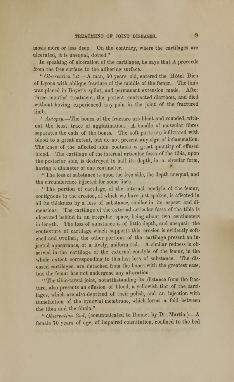 mosis more or less deep. On the contrary, where the cartilages are ulcerated, it is unequal, dotted. In speaking of ulceration of the cartilages, he says that it proceeds from the free surface to the adhering surface.  Observation 1st.—A man, 60 years old, entered the Hotel Dieu of Lyons with oblique fracture of the middle of the femur. The limb was placed in Boyer's splint, and permanent extension made. After three months' treatment, the patient contracted diarrhoea, and died without having experienced any pain in the joint of the fractured limb. Autopsy.—The bones of the fracture are blunt and rounded, with- out the least trace of agglutination. A bundle of muscular fibres separates the ends of the bones. The soft parts are infiltrated with blood to a great extent, but do not present any sign of inflammation. The knee of the affected side contains a great quantity of effused blood. The cartilage of the internal articular fossa of the tibia, upon the posterior side, is destroyed to half its depth, in a circular form, having a diameter of one centimeter.  The loss of substance is upon the free side, the depth unequal, and the circumference injected for some lines. The portion of cartilage, of the internal condyle of the femur, contiguous to the erosion, of which we have just spoken, is affected in all its thickness by a loss of substance, similar in its aspect and di- mensions. The cartilage of the external articular fossa of the tibia is ulcerated behind in an irregular space, being about two centimeters in length. The loss of substance is of little depth, and unequal; the contexture of cartilage which supports this erosion is evidently soft- ened and swollen; the other portions of the cartilage present an in- jected appearance, of a lively, uniform red. A similar redness is ob- served iu the cartilage of the external condyle of the femur, in the whole extent corresponding to this last loss of substance. The dis- eased cartilages are detached from the bones with the greatest ease, but the femur has not undergone any alteration.  The tibio-tarsal joint, notwithstanding its distauce from the frac- ture, also presents an effusion of blood, a yellowish tint of the carti- lages, which are also deprived of their polish, and an injection with tumefaction of the synovial membrane, which forms a fold between the tibia and the fibula.  Observation 2nd, (communicated to Bonnet by Dr. Martin.)—-A female 70 years of age, of impaired constitution, confined to the bed