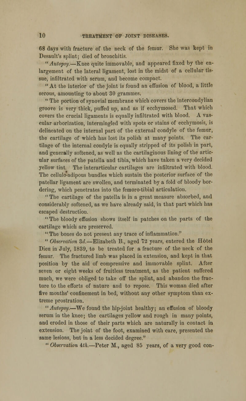 68 days with fracture of the neck of the femar. She was kept in Desault's splint; died of bronchitis. Autopsy.—Knee quite immovable, and appeared fixed by the en- largement of the lateral ligament, lost in the midst of a cellular tis- sue, infiltrated with serum, and become compact. At the interior of the joint is found an effusion of blood, a little serous, amounting to about 30 grammes.  The portion of synovial membrane which covers the intercondylian groove is very thick, puffed up, and as if ecchymosed. That which covers the crucial ligaments is equally infiltrated with blood. A vas- cular arborization, intermingled with spots or staius of ecchymosis, is delineated on the internal part of the external condyle of the femur, the cartilage of which has lost its polish at many points. The car- tilage of the internal condyle is equally stripped of its polish in part, and generally softened, as well as the cartilaginous lining of the artic- ular surfaces of the patella and tibia, which have taken a very decided yellow tint. The interarticular cartilages are infiltrated with blood. The cellulo-adipous bundles which sustain the posterior surface of the patellar ligament are swollen, and terminated by a fold of bloody bor- dering, which penetrates into the femoro-tibial articulation.  The cartilage of the patella is in a great measure absorbed, and considerably softened, as we have already said, in that part which has escaped destruction. The bloody effusion shows itself in patches on the parts of the cartilage which are preserved. The bones do not present any trace of inflammation.  Observation Bd.—Elizabeth B., aged ?2 years, entered the Hotel Dieu in July, 1839, to be treated for a fracture of the neck of the femur. The fractured limb was placed in extension, and kept in that position by the aid of compressive and immovable splint. After seven or eight weeks of fruitless treatment, as the patieut suffered much, we were obliged to take off the splint, and abandon the frac- ture to the efforts of nature and to repose. This woman died after five months' confinement in bed, without any other symptom than ex- treme prostration. 11 Autopsy.—We found the hip-joint healthy; an effusion of bloody serum in the knee; the cartilages yellow and rough in many points, and eroded in those of their parts which are naturally in contact in extension. The joint of the foot, examined with care, presented the same lesions, but in a less decided degree.  Observation tih.—Peter M., aged 85 years, of a very good con-