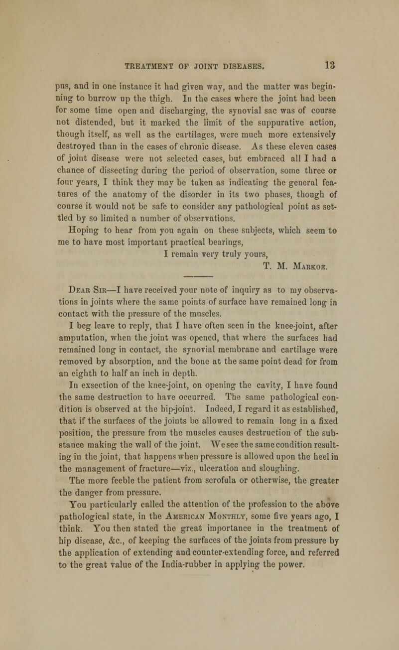 pus, and in one instance it had given way, and the matter was begin- ning to burrow up the thigh. In the cases where the joint had been for some time open and discharging, the synovial sac was of course not distended, but it marked the limit of the suppurative action, though itself, as well as the cartilages, were much more extensively destroyed than in the cases of chronic disease. As these eleven cases of joint disease were not selected cases, but embraced all I had a chance of dissecting during the period of observation, some three or four years, I think they may be taken as indicating the general fea- tures of the anatomy of the disorder in its two phases, though of course it would not be safe to consider any pathological point as set- tled by so limited a number of observations. Hoping to hear from you again on these subjects, which seem to me to have most important practical bearings, I remain very truly yours, T. M. Markob. Dear Sir—I have received your note of inquiry as to my observa- tions in joints where the same points of surface have remained long in contact with the pressure of the muscles. I beg leave to reply, that I have often seen in the knee-joint, after amputation, when the joint was opened, that where the surfaces had remained long in contact, the synovial membrane and cartilage were removed by absorption, and the bone at the same point dead for from an eighth to half an inch in depth. In exsection of the knee-joint, on opening the cavity, I have found the same destruction to have occurred. The same pathological con- dition is observed at the hip-joiut. Indeed, I regard it as established, that if the surfaces of the joints be allowed to remain long in a fixed position, the pressure from the muscles causes destruction of the sub- stance making the wall of the joint. We see the same condition result- ing in the joint, that happens when pressure is allowed upon the heel in the management of fracture—viz., ulceration and sloughing. The more feeble the patient from scrofula or otherwise, the greater the danger from pressure. You particularly called the attention of the profession to the above pathological state, in the American Monthly, some five years ago, I think. You then stated the great importance in the treatment of hip disease, &c, of keeping the surfaces of the joints from pressure by the application of extending and counter-extending force, and referred to the great value of the India-rubber in applying the power.