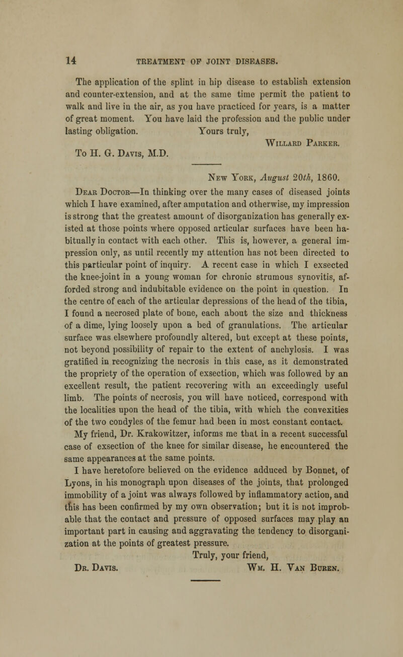 The application of the splint in hip disease to establish extension and counter-extension, and at the same time permit the patient to walk and live in the air, as you have practiced for years, is a matter of great moment. You have laid the profession and the public under lasting obligation. Yours truly, Willard Parker. To H. G. Davis, M.D. New York, August 20th, 1860. Dear Doctor—In thinking over the many cases of diseased joints which I have examined, after amputation and otherwise, my impression is strong that the greatest amount of disorganization has generally ex- isted at those points where opposed articular surfaces have been ha- bitually in contact with each other. This is, however, a general im- pression only, as until recently my attention has not been directed to this particular point of inquiry. A recent case in which I exsected the knee-joint in a young woman for chronic strumous synovitis, af- forded strong and indubitable evidence on the point in question. In the centre of each of the articular depressions of the head of the tibia, I found a necrosed plate of bone, each about the size and thickness of a dime, lying loosely upon a bed of granulations. The articular surface was elsewhere profoundly altered, but except at these points, not beyond possibility of repair to the extent of anchylosis. I was gratified in recognizing the necrosis in this case, as it demonstrated the propriety of the operation of exsection, which was followed by an excellent result, the patient recovering with an exceedingly useful limb. The points of necrosis, you will have noticed, correspond with the localities upon the head of the tibia, with which the convexities of the two condyles of the femur had been in most constant contact. My friend, Dr. Krakowitzer, informs me that in a recent successful case of exsection of the knee for similar disease, he encountered the same appearances at the same points. I have heretofore believed on the evidence adduced by Bonnet, of Lyons, in his monograph upon diseases of the joints, that prolonged immobility of a joint was always followed by inflammatory action, and tnis has been confirmed by my own observation; but it is not improb- able that the contact and pressure of opposed surfaces may play an important part in causing and aggravating the tendency to disorgani- zation at the points of greatest pressure. Truly, your friend, Dr. Davis. Wm. H. Van Buren.