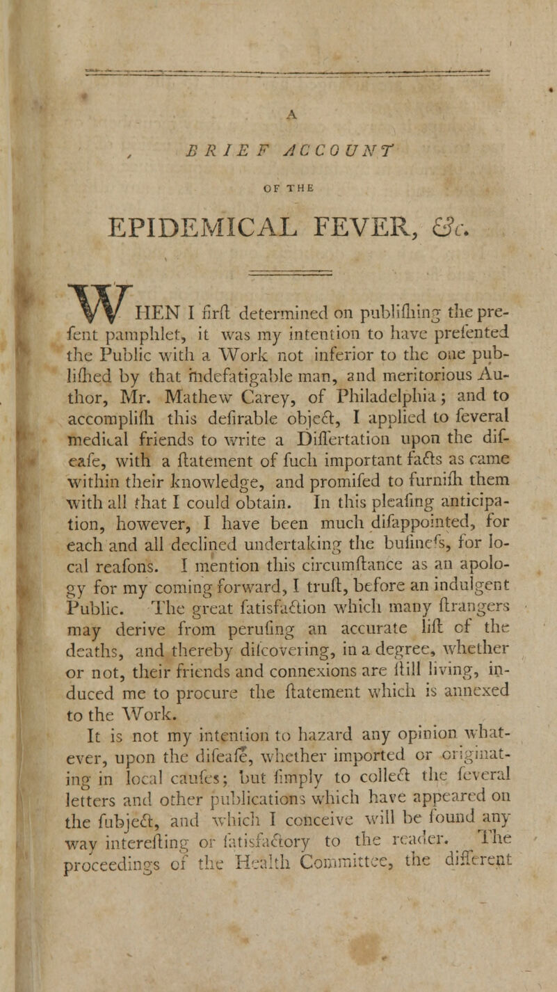 A B R I E F A CCO U N T OF THE EPIDEMICAL FEVER, &c. w HEN I firfl determined on publifliuig thepre- fent pamphlet, it was my intention to have presented the Public with a Work not inferior to the one pub- limed by that indefatigable man, and meritorious Au- thor, Mr. Ma the w Carey, of Philadelphia; and to accomplifh this defirable object, I applied to feveral medical friends to write a Diflertation upon the dif- eafe, with a flatement of fuch important fatts as came within their knowledge, and promifed to furnifh them with all that I could obtain. In this pleafing anticipa- tion, however, I have been much difappointed, for each and all declined undertaking the buiinefs, for lo- cal reafons. I mention this circumftance as an apolo- gy for my coming forward, I truft, before an indulgent Public. The great fatisfaclion which many Grangers may derive from perufing an accurate lift cf the deaths, and thereby dilcovciing, in a degree, whether or not, their friends and connexions are Hill living, in- duced me to procure the flatement which is annexed to the Work. It is not my intention to hazard any opinion what- ever, upon the difeafe, whether imported or originat- ing in local caufes; but limply to collect the feveral letters and other publications which have appeared on the fubject, and which I conceive will be found any wav interesting or fatisfactory to the reader. The proceedings of the Health Committee, the different