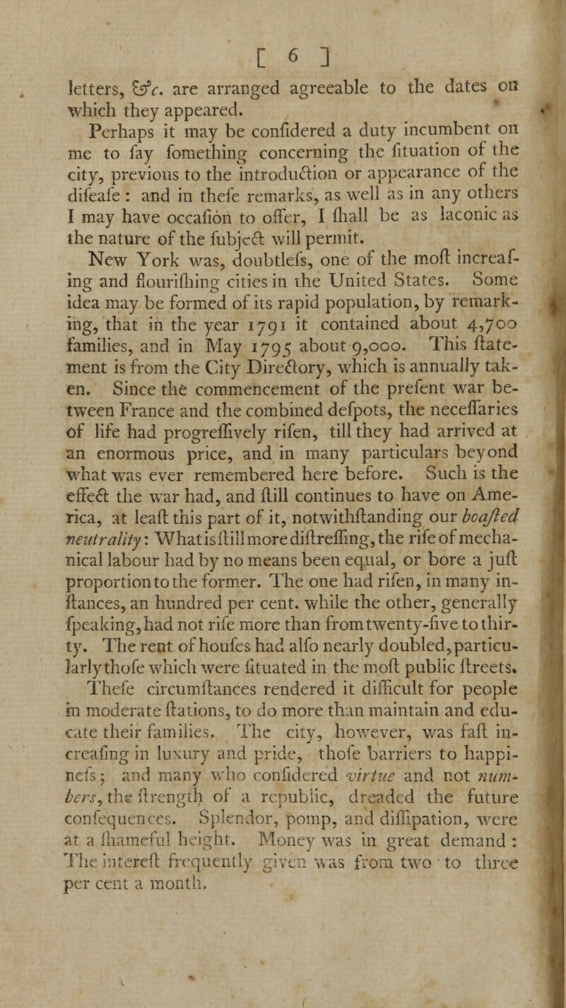 letters, EfjV. are arranged agreeable to the dates on which they appeared. Perhaps it may be confidered a duty incumbent on me to fay fomething concerning the iituation of the city, previous to the introduction or appearance of the difeafe : and in thefe remarks, as well as in any others I may have occafion to offer, I mail be as laconic as the nature of the fubjeft will permit. New York was, doubtlefs, one of the moll increaf- ing and fiouriihing cities in ihe United States. Some idea may be formed of its rapid population, by remark- ing, that in the year 1791 it contained about 4,700 families, and in May 1795 about 9,000. This ffate- ment is from the City Directory, which is annually tak- en. Since the commencement of the prefent war be- tween France and the combined defpots, the necelfaries of life had progreffively rifen, till they had arrived at an enormous price, and in many particulars beyond what was ever remembered here before. Such is the effect the war had, and flill continues to have on Ame- rica, at leaf! this part of it, notwithstanding our boa/led neutrality: What is flill more diftrefling, the rife of mecha- nical labour had by no means been equal, or bore a jufl proportion to the former. The one had rifen, in many in- stances, an hundred per cent, while the other, generally fpeaking,had not rife more than from twenty-five to thir- ty. The rent of houfes had alfo nearly doubled,particu- larly thofe which were lituated in the mofl public Itreets. Thefe circumflances rendered it difficult for people hi moderate ftations, to do more than maintain and edu- cate their families. The city, however, was fall in- creafing in luxury and pride, thofe barriers to happi- nefs; and many who confidered virtue and not num- bers, the ftrengih of a republic, dreaded the future confequences. Splendor, pomp, and diffipation, were at a fhameful height. Money was in great demand : The intereit frequently given was from two to three per cent a month.