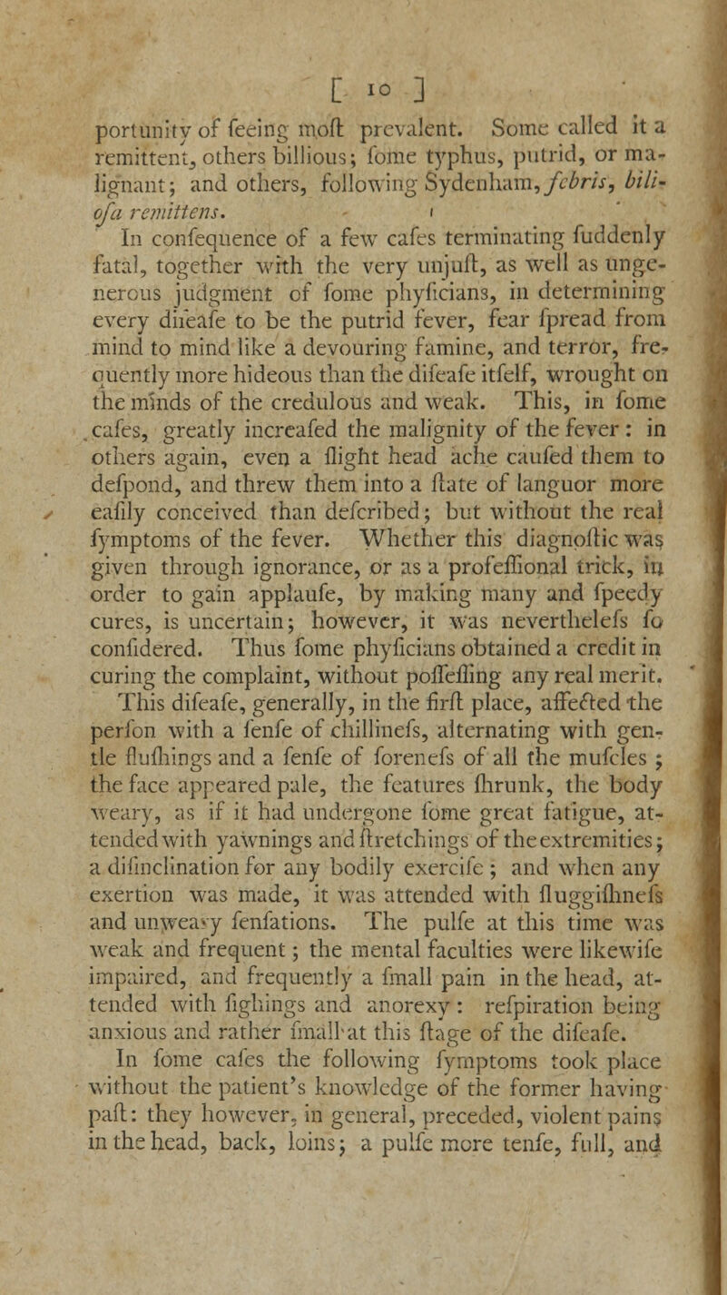 portunity of feeing ra.oft prevalent. Some called it a remitter/^ others billious; fome typhus, putrid, or ma- lignant; and others, following Sydenham, febris, bill- of a re?? lift ens. i In confequence of a few cafes terminating fuddenly fatal, together with the very iinjuft, as well as unge- nerous judgment of fome phyficians, in determining every difeafe to be the putrid fever, fear fpread from mind to mind like a devouring famine, and terror, frer quently more hideous than the difeafe itfelf, wrought on the minds of the credulous and weak. This, in fome , cafes, greatly increafed the malignity of the fever : in others again, even a flight head ache caufed them to defpond, and threw them into a Hate of languor more eafily conceived than defcribed; but without the real fymptoms of the fever. Whether this diagnoitic was, given through ignorance, or as a profeflional trick, in order to gain applaufe, by making many and fpeedy cures, is uncertain; however, it was neverthelefs fo confidered. Thus fome phyficians obtained a credit in curing the complaint, without pofleiling any real merit. This difeafe, generally, in the firfl place, affefted the perfon with a fenfe of chillinefs, alternating with gen- tle flufhings and a fenfe of forenefs of all the mufcles ; the face appeared pale, the features fhrunk, the body weary, as if it had undergone fome great fatigue, at- tended with yawnings andftretchings of the extremities; a disinclination for any bodily exercife ; and when any exertion was made, it was attended with fluggimnefs and unwea«y fenfations. The pulfe at this time was weak and frequent; the mental faculties were likewife impaired, and frequently a fmall pain in the head, at- tended with fighings and anorexy : refpiration being- anxious and rather fmalkat this ftape of the difeafe. o In fome cafes the following fymptoms took place without the patient's knowledge of the former having pafl: they however, in general, preceded, violent pains in the head, back, loins; a pulfe more tenfe, full, and