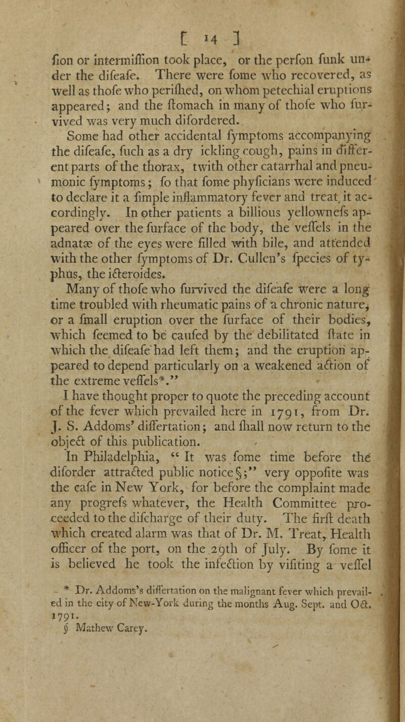 fion or intermifTion took place, or the perfon funk un- der the difeafe. There were forae who recovered, as well as thofe who perifhed, on whom petechial eruptions appeared; and the flomach in many of thofe who fur- vived was very much difordered. Some had other accidental fymptoms accompanying the difeafe, fuch as a dry ickling cough, pains in differ- ent parts of the thorax, twith other catarrhal and pneu- monic fymptoms; fo that fome phyficians were induced to declare it a fimple inflammatory fever and treat, it ac- cordingly. In other patients a billious yellownefs ap- peared over the furface of the body, the veffels in the adnatce of the eyes were filled with bile, and attended with the other fymptoms of Dr. Cullen's fpecies of ty- phus, the ifteroides. Many of thofe who furvived the difeafe were a long time troubled with rheumatic pains of a. chronic nature^ or a fmall eruption over the furface of their bodies, which feemed to be caufed by the debilitated if ate in which the difeafe had left them; and the eruption ap- peared to depend particularly on a weakened action of the extreme veffels*. I have thought proper to quote the preceding account of the fever which prevailed here in 1791, from Dr. J. S. Addoms' differtation; and mall now return to the object of this publication. In Philadelphia,  It was fome time before the diforder attracted public notice§; very oppofite was the cafe in New York, for before the complaint made any progrefs whatever, the Health Committee pro- ceeded to the difcharge of their duty. The firft death which created alarm was that of Dr. M. Treat, Health officer of the port, on the 29th of July. By fome it is believed he took the infection by vifiting a vefTel - * Dr. Addoms's diflemtion on the malignant fever which prevail- ed in the city of New-York during the months Aug. Sept. and 061. 1791. § Mathew Carey.